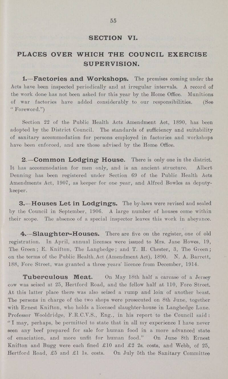 55 SECTION VI. PLACES OVER WHICH THE COUNCIL EXERCISE SUPERVISION. 1.—Factories and Workshops. The premises coming under the Acts have been inspected periodically and at irregular intervals. A record of the work done has not been asked for this year by the Home Office. Munitions of war factories have added considerably to our responsibilities. (See  Foreword.') Section 22 of the Public Health Acts Amendment Act, 1890, has been adopted by the District Council. The standards of sufficiency and suitability of sanitary accommodation for persons employed in factories and workshops have been enforced, and are those advised by the Home Office. 2.—Common Lodging House. There is only one in the district. It has accommodation for men only, and is an ancient structure. Albert Denning has been registered under Section 69 of the Public Health Acts Amendments Act, 1907, as keeper for one year, and Alfred Bowles as deputy keeper. 3.—Houses Let in Lodgings. The by-laws were revised and sealed by the Council in September, 1906. A large number of houses come within their scope. The absence of a special inspector leaves this work in abeyance. 4.—Slaughter-Houses. There are five on the register, one of old registration. In April, annual licenses were issued to Mrs. Jane Howes, 19, The Green; E. Knifton, The Langhedge; and T. H. Chester, 3, The Green; on the terms of the Public Health Act (Amendment Act), 1890. N. A. Barrett, 188, Fore Street, was granted a three years' licence from December, 1914. Tuberculous Meat. On May 18th half a carcase of a Jersey cow was seized at 25, Hertford Road, and the fellow half at 110, Fore Street. At this latter place there was also seized a rump and loin of another beast. The persons in charge of the two shops were prosecuted on 8th June, together with Ernest Knifton, who holds a licensed slaughter-house in Langhedge Lane. Professor Wooldridge, F.R.C.V.S., Eng., in his report to the Council said :  I may, perhaps, be permitted to state that in all my experience I have never seen any beef prepared for sale for human food in a more advanced state of emaciation, and more unfit for human food. On June 8th Ernest Knifton and Bugg were each fined £10 and £2 2s. costs, and Webb, of 25, Hertford Road, £5 and £1 1s. costs. On July 5th the Sanitary Committee