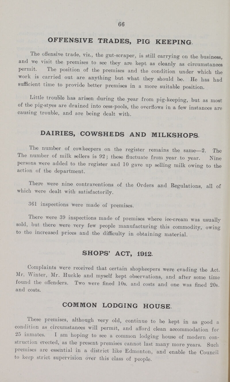 66 OFFENSIVE TRADES, PIG KEEPING The offensive trade, viz., the gut-scraper, is still carrying on the business, and we visit the premises to see they are kept as cleanly as circumstances permit. The position of the premises and the condition under which the work is carried out are anything but what they should be. He has had sufficient time to provide better premises in a more suitable position. Little trouble has arisen during the year from pig-keeping, but as most of the pig-styes are drained into cess-pools, the overflows in a few instances are causing trouble, and are being dealt with. DAIRIES, COWSHEDS AND MILKSHOPS The number of cowkeepers on the register remains the same—2. The The number of milk sellers is 92; these fluctuate from year to year. Nine persons were added to the register and 10 gave up selling milk owing to the action of the department. There were nine contraventions of the Orders and Regulations, all of which were dealt with satisfactorily. 361 inspections were made of premises. There were 39 inspections made of premises where ice-cream was usually sold, but there were very few people manufacturing this commodity, owing to the increased prices and the difficulty in obtaining material. SHOPS' ACT, 1912. Complaints were received that certain shopkeepers were evading the Act. Mr. Winter, Mr. Huckle and myself kept observations, and after some time found the offenders. Two were fined 10s. and costs and one was fined 20s. and costs. COMMON LODGING HOUSE. These premises, although very old, continue to be kept in as good a condition as circumstances will permit, and afford clean accommodation for 25 inmates. I am hoping to see a common lodging house of modern con struction erected, as the present premises cannot last many more years. Such premises are essential in a district like Edmonton, and enable the Council to keep strict supervision over this class of people.