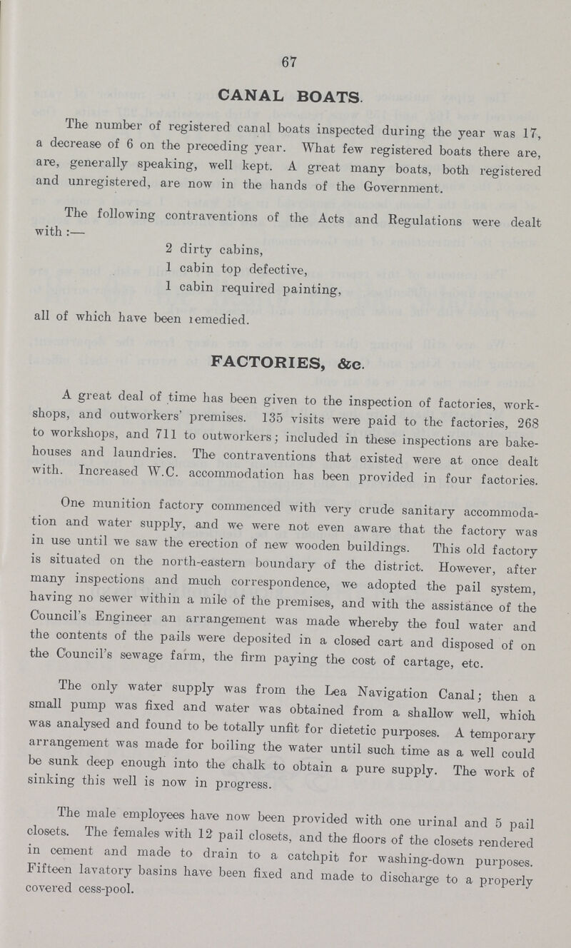 67 CANAL BOATS The number of registered canal boats inspected during the year was 17, a decrease of 6 on the preceding year. What few registered boats there are, are, generally speaking, well kept. A great many boats, both registered and unregistered, are now in the hands of the Government. The following contraventions of the Acts and Regulations were dealt with :— 2 dirty cabins, 1 cabin top defective, 1 cabin required painting, all of which have been remedied. FACTORIES, &c A great deal of time has been given to the inspection of factories, work shops, and outworkers' premises. 135 visits were paid to the factories, 268 to workshops, and 711 to outworkers; included in these inspections are bake houses and laundries. The contraventions that existed were at once dealt with. Increased W.C. accommodation has been provided in four factories. One munition factory commenced with very crude sanitary accommoda tion and water supply, and we were not even aware that the factory was in use until we saw the erection of new wooden buildings. This old factory is situated on the north-eastern boundary of the district. However, after many inspections and much correspondence, we adopted the pail system, having no sewer within a mile of the premises, and with the assistance of the Council's Engineer an arrangement was made whereby the foul water and the contents of the pails were deposited in a closed cart and disposed of on the Council's sewage farm, the firm paying the cost of cartage, etc. The only water supply was from the Lea Navigation Canal; then a small pump was fixed and water was obtained from a shallow well, which was analysed and found to be totally unfit for dietetic purposes. A temporary arrangement was made for boiling the water until such time as a well could be sunk deep enough into the chalk to obtain a pure supply. The work of sinking this well is now in progress. The male employees have now been provided with one urinal and 5 pail closets. The females with 12 pail closets, and the floors of the closets rendered in cement and made to drain to a catchpit for washing-down purposes. Fifteen lavatory basins have been fixed and made to discharge to a properly covered cess-pool.