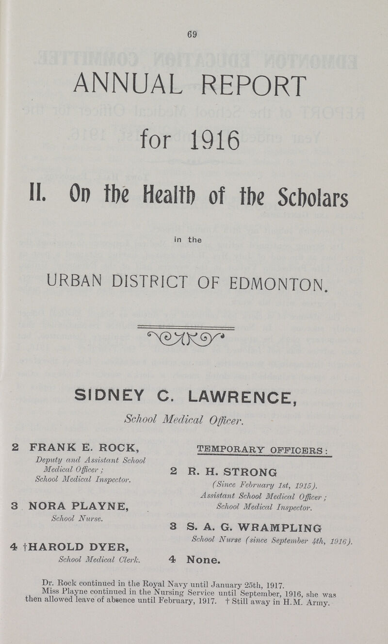 69 ANNUAL REPORT for 1916 II. On the Health of the Scholars in the URBAN DISTRICT OF EDMONTON. SIDNEY C. LAWRENCE, School Medical Officer. 2 FRANK E. ROCK, TEMPORARY OFFICERS : Deputy and Assistant School Medical Officer; 2 R. H. STRONG School Medical Inspector. (Smce February 1st, 1915). Assistant School Medical Officer ; 3 NORA PLAYNE, School Medical Inspector. School Nurse. 3 S. A. G. WRAMPLING School Nurse (since September 4th, 1916). 4 †HAROLD DYER, School Medical Clerk. 4 None. Dr. Rock continued in the Royal Navy until January 25th, 1917. Miss Playne continued in the Nursing Service until September, 1916, she was then allowed leave of absence until February, 1917. t Still away in H.M. Army.
