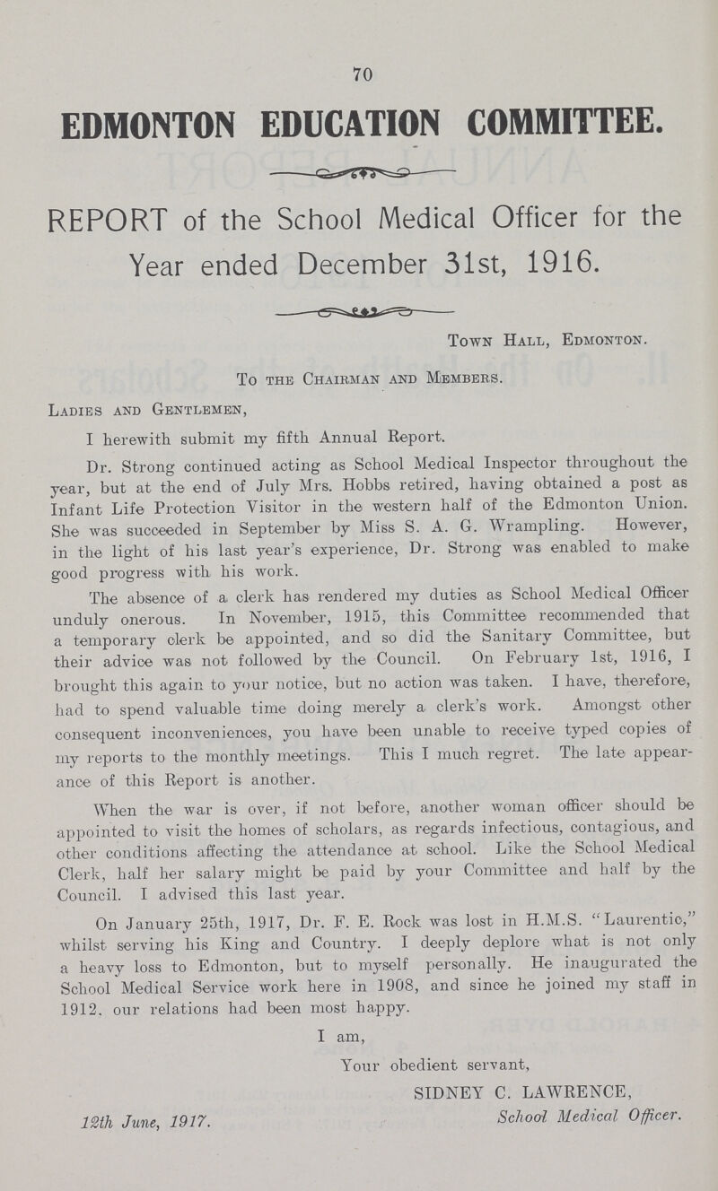 70 EDMONTON EDUCATION COMMITTEE. REPORT of the School Medical Officer for the Year ended December 31st, 1916. Town Hall, Edmonton. To the Chairman and Members. Ladies and Gentlemen, I herewith submit my fifth Annual Report. Dr. Strong continued acting as School Medical Inspector throughout the year, but at the end of July Mrs. Hobbs retired, having obtained a post as Infant Life Protection Visitor in the western half of the Edmonton Union. She was succeeded in September by Miss S. A. G. Wrampling. However, in the light of his last year's experience, Dr. Strong was enabled to make good progress with his work. The absence of a clerk has rendered my duties as School Medical Officer unduly onerous. In November, 1915, this Committee recommended that a temporary clerk be appointed, and so did the Sanitary Committee, but their advice was not followed by the Council. On February 1st, 1916, I brought this again to your notice, but no action was taken. I have, therefore, had to spend valuable time doing merely a clerk's work. Amongst other consequent inconveniences, you have been unable to receive typed copies of my reports to the monthly meetings. This I much regret. The late appear ance of this Report is another. When the war is over, if not before, another woman officer should be appointed to visit the homes of scholars, as regards infectious, contagious, and other conditions affecting the attendance at school. Like the School Medical Clerk, half her salary might be paid by your Committee and half by the Council. I advised this last year. On January 25th, 1917, Dr. F. E. Rock was lost in H.M.S. Laurentio, whilst serving his King and Country. I deeply deplore what is not only a heavy loss to Edmonton, but to myself personally. He inaugurated the School Medical Service work here in 1908, and since he joined my staff in 1912. our relations had been most ha.ppy. I am, Your obedient servant, SIDNEY C. LAWRENCE, 12th June, 1917. School Medical Officer.