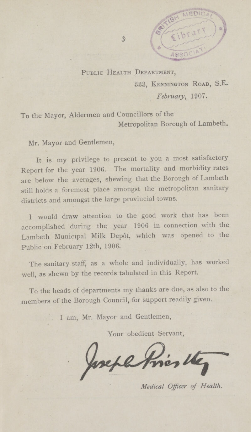 3 Public Health Department, 333, Kennington Road, S.E. February, 1907. To the Mayor, Aldermen and Councillors of the Metropolitan Borough of Lambeth. Mr. Mayor and Gentlemen, It is my privilege to present to you a most satisfactory Report for the year 1906. The mortality and morbidity rates are below the averages, shewing that the Borough of Lambeth still holds a foremost place amongst the metropolitan sanitary districts and amongst the large provincial towns. I would draw attention to the good work that has been accomplished during the year 1906 in connection with the Lambeth Municipal Milk Depot, which was opened to the Public on February 12th, 1906. The sanitary staff, as a whole and individually, has worked well, as shewn by the records tabulated in this Report. To the heads of departments my thanks are due, as also to the members of the Borough Council, for support readily given. I am, Mr. Mayor and Gentlemen, Your obedient Servant, Medical Officer of Health.