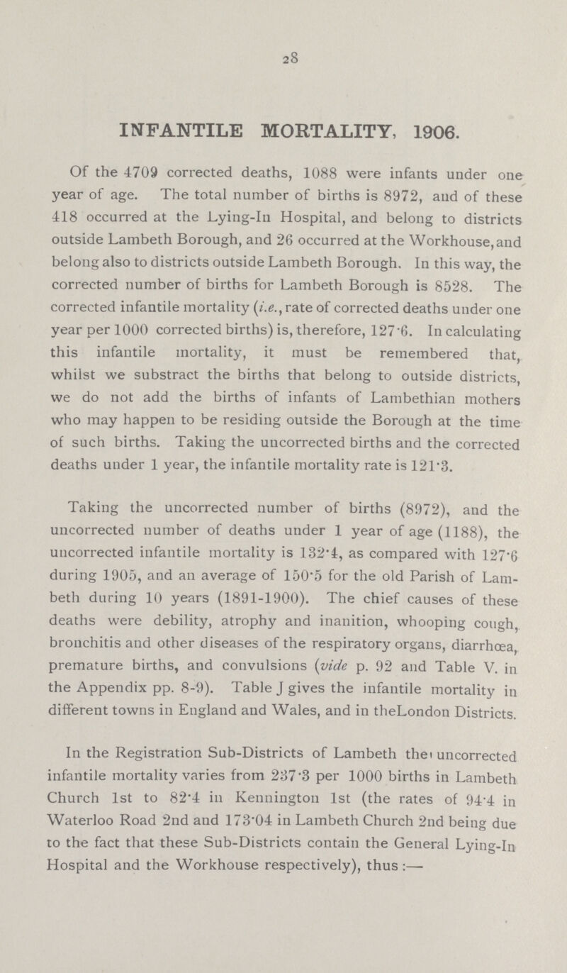 28 INFANTILE MORTALITY, 1906. Of the 4709 corrected deaths, 1088 were infants under one year of age. The total number of births is 8972, and of these 418 occurred at the Lying.in Hospital, and belong to districts outside Lambeth Borough, and 26 occurred at the Workhouse,and belong also to districts outside Lambeth Borough. In this way, the corrected number of births for Lambeth Borough is 8528. The corrected infantile mortality (i.e., rate of corrected deaths under one year per 1000 corrected births) is, therefore, 127.6. In calculating this infantile mortality, it must be remembered that, whilst we substract the births that belong to outside districts, we do not add the births of infants of Lambethian mothers who may happen to be residing outside the Borough at the time of such births. Taking the uncorrected births and the corrected deaths under 1 year, the infantile mortality rate is 121.3. Taking the uncorrected number of births (8972), and the uncorrected number of deaths under 1 year of age (1188), the uncorrected infantile mortality is 132.4, as compared with 127.6 during 1905, and an average of 150.5 for the old Parish of Lam beth during 10 years (1891.1900). The chief causes of these deaths were debility, atrophy and inanition, whooping cough, bronchitis and other diseases of the respiratory organs, diarrhoea, premature births, and convulsions (vide p. 92 and Table V. in the Appendix pp. 8.9). Table J gives the infantile mortality in different towns in England and Wales, and in theLondon Districts. In the Registration Sub.Districts of Lambeth the uncorrected infantile mortality varies from 237.3 per 1000 births in Lambeth Church 1st to 82.4 in Kennington 1st (the rates of 94.4 in Waterloo Road 2nd and 173.04 in Lambeth Church 2nd being due to the fact that these Sub.Districts contain