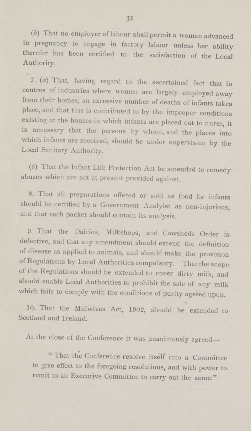31 (b) That no employer oflabour shall permit a woman advanced in pregnancy to engage in factory labour unless her ability therefor has beeu certified to the satisfaction of the Local Authority. 7. (c) That, having regard to the ascertained fact that in centres of industries where women are largely employed away from their homes, an excessive number of deaths of infants takes place, and that this is contributed to by the improper conditions existing at the houses in which infants are placed out to nurse, it is necessary that the persons by whom, and the places into which infants are received, should be under supervision by the Local Sanitary Authority. (b) That the Infant Life Protection Act be amended to remedy abuses which are not at present provided against. 8. That all preparations offered or sold as food for infants should be certified by a Government Analyist as non.injurious, and that each packet should contain its analysis. 9. That the Dairies, Milkshops, and Cowsheds Order is defective, and that any amendment should extend the definition of disease as applied to animals, and should make the provision of Regulations by Local Authorities compulsory. That the scope of the Regulations should be extended to cover dirty milk, and should enable Local Authorities to prohibit the sale of any milk which fails to comply with the conditions of purity agreed upon. 10. That the Midwives Act, 1902, should be extended to Scotland and Ireland. At the close of the Conference it was unanimously agreed—  That the Conference resolve itself into a Committee to give effect to the foregoing resolutions, and with power to remit to an Executive Committee to carry out the same.