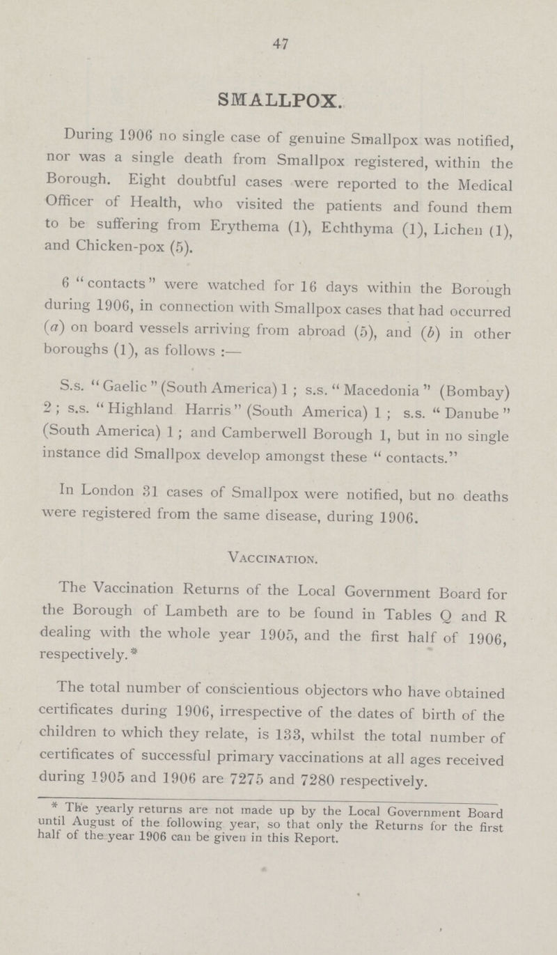47 SMALLPOX. During 1906 no single case of genuine Smallpox was notified, nor was a single death from Smallpox registered, within the Borough. Eight doubtful cases were reported to the Medical Officer of Health, who visited the patients and found them to be suffering from Erythema (1), Echthyma (1), Lichen (1), and Chicken.pox (5). 6 contacts were watched for 16 days within the Borough during 1906, in connection with Smallpox cases that had occurred (a) on board vessels arriving from abroad (5), and (6) in other boroughs (1), as follows S.s.  Gaelic  (South America) 1 ; s.s.  Macedonia  (Bombay) 2; s.s. Highland Harris (South America) 1 ; s.s. Danube (South America) 1 ; and Camberwell Borough 1, but in no single instance did Smallpox develop amongst these  contacts. In London 31 cases of Smallpox were notified, but no deaths were registered from the same disease, during 1906. Vaccination. The Vaccination Returns of the Local Government Board for the Borough of Lambeth are to be found in Tables Q and R dealing with the whole year 1905, and the first half of 1906, respectively. . The total number of conscientious objectors who have obtained certificates during 1906, irrespective of the dates of birth of the children to which they relate, is 133, whilst the total number of certificates of successful primary vaccinations at all ages received during 1905 and 1906 are 7275 and 7280 respectively. . The yearly returns are not made up by the Local Government Board until August of the following year, so that only the Returns for the first half of the year 1906 can be given in this Report.