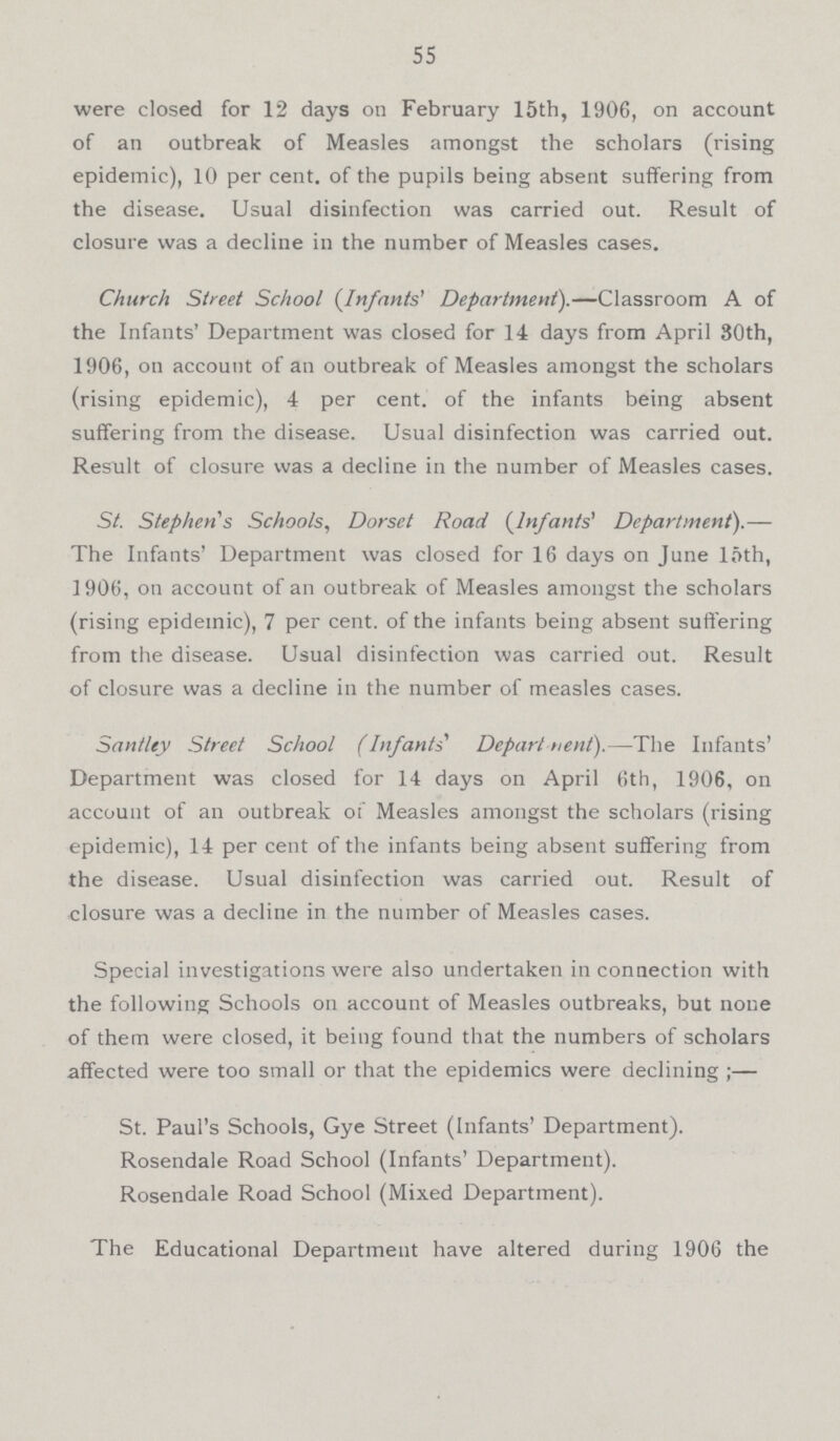55 were closed for 12 days on February 15th, 1906, on account of an outbreak of Measles amongst the scholars (rising epidemic), 10 per cent, of the pupils being absent suffering from the disease. Usual disinfection was carried out. Result of closure was a decline in the number of Measles cases. Church Street School {Infants' Department).— Classroom A of the Infants' Department was closed for 14 days from April 80th, 1906, on account of an outbreak of Measles amongst the scholars (rising epidemic), 4 per cent, of the infants being absent suffering from the disease. Usual disinfection was carried out. Result of closure was a decline in the number of Measles cases. St. Stephen s Schools, Dorset Road (Infants' Department).— The Infants' Department was closed for 16 days on June 15th, 1906, on account of an outbreak of Measles amongst the scholars (rising epidemic), 7 per cent, of the infants being absent suffering from the disease. Usual disinfection was carried out. Result of closure was a decline in the number of measles cases. Santley Street School (Infants' Department).— The Infants' Department was closed for 14 days on April 6th, 1906, on account of an outbreak of Measles amongst the scholars (rising epidemic), 14 per cent of the infants being absent suffering from the disease. Usual disinfection was carried out. Result of closure was a decline in the number of Measles cases. Special investigations were also undertaken in connection with the following Schools on account of Measles outbreaks, but none of them were closed, it being found that the numbers of scholars affected were too small or that the epidemics were declining ;— St. Paul's Schools, Gye Street (Infants' Department). Rosendale Road School (Infants' Department). Rosendale Road School (Mixed Department). The Educational Department have altered during 1906 the