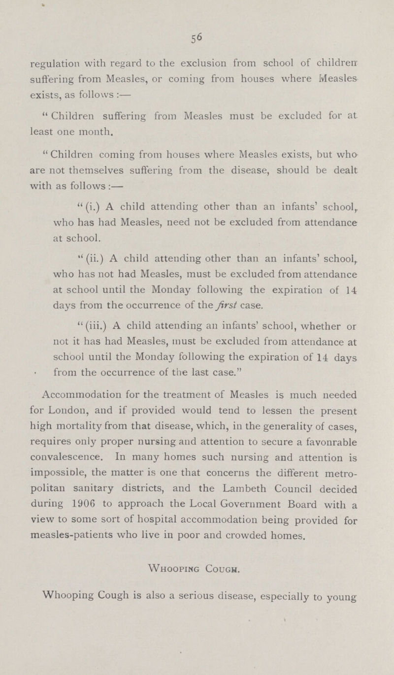 56 regulation with regard to the exclusion from school of children suffering from Measles, or coming from houses where Measles exists, as follows :— Children suffering from Measles must be excluded for at least one month. Children coming from houses where Measles exists, but who are not themselves suffering from the disease, should be dealt with as follows :— (i.) A child attending other than an infants' school, who has had Measles, need not be excluded from attendance at school. (ii.) A child attending other than an infants' school, who has not had Measles, must be excluded from attendance at school until the Monday following the expiration of 14 days days from the occurrence of the first case. (iii.) A child attending an infants' school, whether or not it has had Measles, must be excluded from attendance at school until the Monday following the expiration of 14 days from the occurrence of the last case. Accommodation for the treatment of Measles is much needed for London, and if provided would tend to lessen the present high mortality from that disease, which, in the generality of cases, requires only proper nursing and attention to secure a favonrable convalescence. In many homes such nursing and attention is impossiDle, the matter is one that concerns the different metro politan sanitary districts, and the Lambeth Council decided during 1906 to approach the Local Government Board with a view to some sort of hospital accommodation being provided for measles-patients who live in poor and crowded homes. Whooping Cough. Whooping Cough is also a serious disease, especially to young