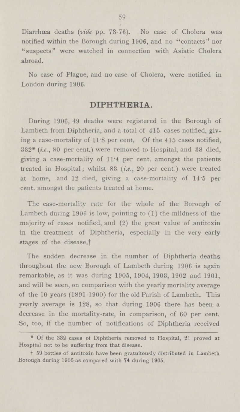 59 Diarrhoea deaths (vide pp. 73-76). No case of Cholera was notified within the Borough during 1906, and no contacts nor suspects were watched in connection with Asiatic Cholera abroad. No case of Plague, and no case of Cholera, were notified in London during 1906. DIPHTHERIA. During 1906, 49 deaths were registered in the Borough of Lambeth from Diphtheria, and a total of 415 cases notified, giv ing a case-mortality of 11.8 per cent. Of the 415 cases notified, 332* (i.e., 80 per cent.) were removed to Hospital, and 38 died, giving a case-mortality of 11.4 per cent, amongst the patients treated in Hospital; whilst 83 (i.e., 20 per cent.) were treated at home, and 12 died, giving a case-mortality of 14.5 per cent, amongst the patients treated at home. The case-mortality rate for the whole of the Borough of Lambeth during 1900 is low, pointing to (1) the mildness of the majority of cases notified, and (2) the great value of antitoxin in the treatment of Diphtheria, especially in the very early stages of the disease. † The sudden decrease in the number of Diphtheria deaths throughout the new Borough of Lambeth during 1906 is again remarkable, as it was during 1905, 1904, 1903, 1902 and 1901, and will be seen, on comparison with the yearly mortality average of the 10 years (1891-1900) for the old Parish of Lambeth. This yearly average is 128, so that during 1906 there has been a decrease in the mortality-rate, in comparison, of 60 per cent. So, too, if the number of notifications of Diphtheria received * Of the 332 cases of Diphtheria removed to Hospital, 21 proved at Hospital not to be suffering from that disease. † 59 bottles of antitoxin have been gratuitously distributed in Lambeth Borough during 1906 as compared with 74 during 1905.