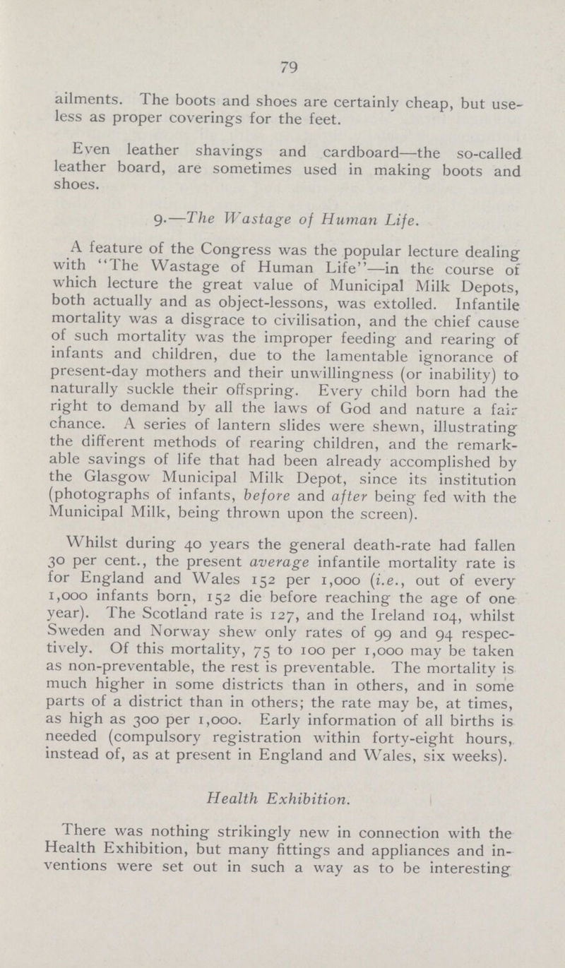 79 ailments. The boots and shoes are certainly cheap, but use less as proper coverings for the feet. Even leather shavings and cardboard—the so-called leather board, are sometimes used in making boots and shoes. 9.—The Wastage of Human Life. A feature of the Congress was the popular lecture dealing with The Wastage of Human Life—in the course of which lecture the great value of Municipal Milk Depots, both actually and as object-lessons, was extolled. Infantile mortality was a disgrace to civilisation, and the chief cause of such mortality was the improper feeding and rearing of infants and children, due to the lamentable ignorance of present-day mothers and their unwillingness (or inability) to naturally suckle their offspring. Every child born had the right to demand by all the laws of God and nature a fair chance. A series of lantern slides were shewn, illustrating the different methods of rearing children, and the remark able savings of life that had been already accomplished by the Glasgow Municipal Milk Depot, since its institution (photographs of infants, before and after being fed with the Municipal Milk, being thrown upon the screen). Whilst during 40 years the general death-rate had fallen 30 per cent., the present average infantile mortality rate is for England and Wales 152 per 1,000 (i.e., out of every 1,000 infants born, 152 die before reaching the age of one year). The Scotland rate is 127, and the Ireland 104, whilst Sweden and Norway shew only rates of 99 and 94 respec tively. Of this mortality, 75 to 100 per 1,000 may be taken as non-preventable, the rest is preventable. The mortality is much higher in some districts than in others, and in some parts of a district than in others; the rate may be, at times, as high as 300 per 1,000. Early information of all births is needed (compulsory registration within forty-eight hours, instead of, as at present in England and Wales, six weeks). Health Exhibition. There was nothing strikingly new in connection with the Health Exhibition, but many fittings and appliances and in ventions were set out in such a way as to be interesting