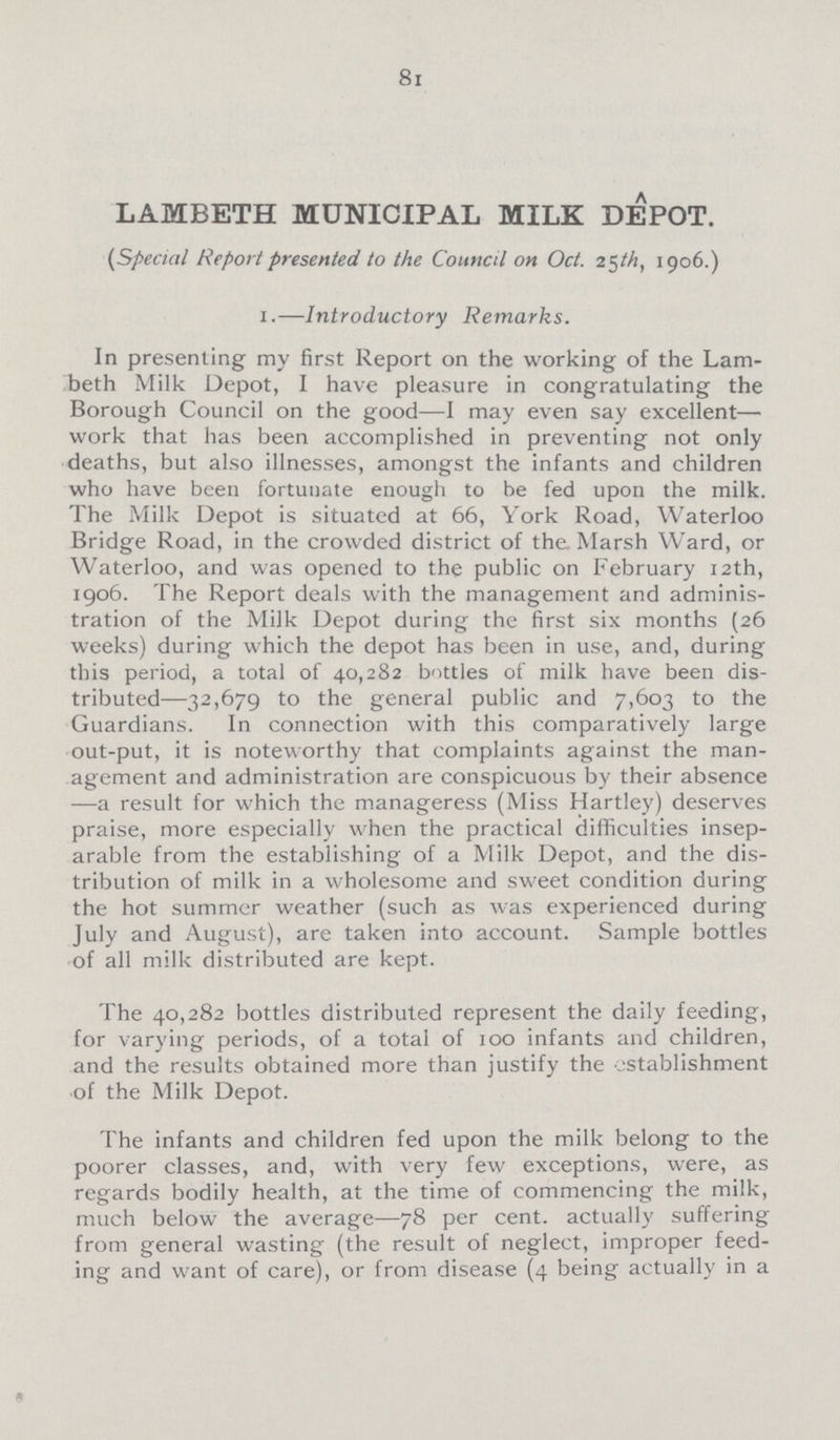 81 LAMBETH MUNICIPAL MILK DEPOT. (Special Report presented to the Council on Oct. 25th, 1906.) 1.—Introductory Remarks. In presenting my first Report on the working of the Lam beth Milk Depot, I have pleasure in congratulating the Borough Council on the good—I may even say excellent— work that has been accomplished in preventing not only deaths, but also illnesses, amongst the infants and children who have been fortunate enough to be fed upon the milk. The Milk Depot is situated at 66, York Road, Waterloo Bridge Road, in the crowded district of the Marsh Ward, or Waterloo, and was opened to the public on February 12th, 1906. The Report deals with the management and adminis tration of the Milk Depot during the first six months (26 weeks) during which the depot has been in use, and, during this period, a total of 40,282 bottles of milk have been dis tributed—32,679 to the general public and 7,603 to the Guardians. In connection with this comparatively large out-put, it is noteworthy that complaints against the man agement and administration are conspicuous by their absence —a result for which the manageress (Miss Hartley) deserves praise, more especially when the practical difficulties insep arable from the establishing of a Milk Depot, and the dis tribution of milk in a wholesome and sweet condition during the hot summer weather (such as was experienced during July and August), are taken into account. Sample bottles of all milk distributed are kept. The 40,282 bottles distributed represent the daily feeding, for varying periods, of a total of 100 infants and children, and the results obtained more than justify the establishment of the Milk Depot. The infants and children fed upon the milk belong to the poorer classes, and, with very few exceptions, were, as regards bodily health, at the time of commencing the milk, much below the average—78 per cent. actually suffering from general wasting (the result of neglect, improper feed ing and want of care), or from disease (4 being actually in a »