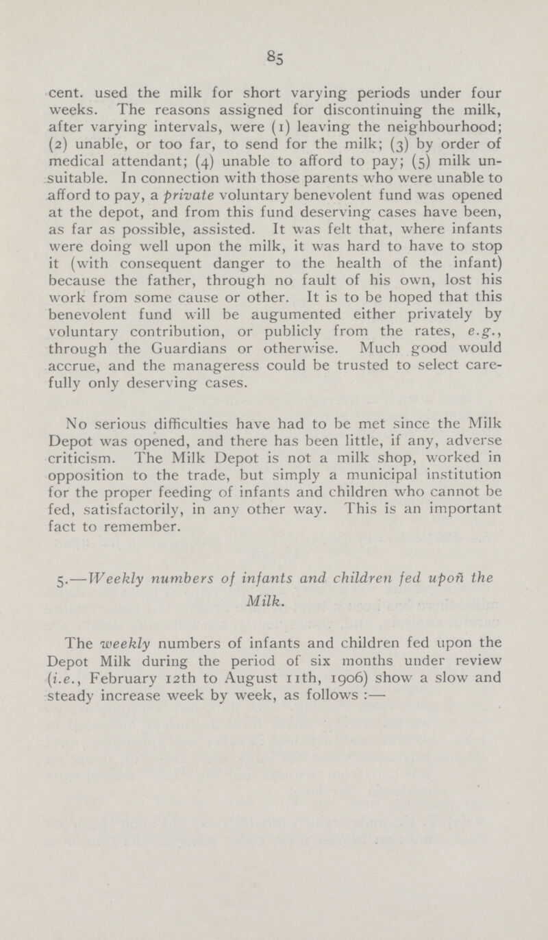 85 cent. used the milk for short varying periods under four weeks. The reasons assigned for discontinuing the milk, after varying intervals, were (1) leaving the neighbourhood; (2) unable, or too far, to send for the milk; (3) by order of medical attendant; (4) unable to afford to pay; (5) milk un suitable. In connection with those parents who were unable to afford to pay, a private voluntary benevolent fund was opened at the depot, and from this fund deserving cases have been, as far as possible, assisted. It was felt that, where infants were doing well upon the milk, it was hard to have to stop it (with consequent danger to the health of the infant) because the father, through no fault of his own, lost his work from some cause or other. It is to be hoped that this benevolent fund will be augumented either privately by voluntary contribution, or publicly from the rates, e.g., through the Guardians or otherwise. Much good would accrue, and the manageress could be trusted to select care fully only deserving cases. No serious difficulties have had to be met since the Milk Depot was opened, and there has been little, if any, adverse criticism. The Milk Depot is not a milk shop, worked in opposition to the trade, but simply a municipal institution for the proper feeding of infants and children who cannot be fed, satisfactorily, in any other way. This is an important fact to remember. 5.—Weekly numbers of infants and children fed upon the Milk. The weekly numbers of infants and children fed upon the Depot Milk during the period of six months under review (i.e., February 12th to August 11th, 1906) show a slow and steady increase week by week, as follows:—