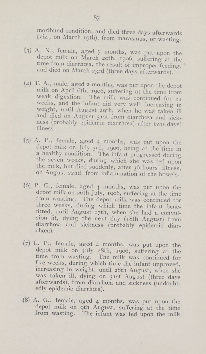 87 moribund condition, and died three days afterwards (viz., on March 19th), from marasmus, or wasting. (3)A. N., female, aged 7 months, was put upon the depot milk on March 20th, 1906, suffering at the time from diarrhoea, the result of improper feeding, and died on March 23rd (three days afterwards). (4) T. A., male, aged 2 months, was put upon the depot milk on April 6th, 1906, suffering at the time from weak digestion. The milk was continued for 21 weeks, and the infant did very well, increasing in weight, until August 29th, when he was taken ill and died on August 31st from diarrhoea and sick ness (probably epidemic diarrhoea) after two days' illness. (5) A. P., female, aged 4 months, was put upon the depot milk on July 3rd, 1906, being at the time in a healthy condition. The infant progressed during the seven weeks, during which she was fed upon the milk, but died suddenly, after 36 hours' illness, on August 22nd, from inflammation of the bowels. (6) P. C., female, aged 4 months, was put upon the depot milk on 26th July, 1906, suffering at the time from wasting. The depot milk was continued for three weeks, during which time the infant bene fitted, until August 17th, when she had a convul sion fit, dying the next day (18th August) from diarrhoea and sickness (probably epidemic diar rhoea). (7) L. P., female, aged 4 months, was put upon the depot milk on July 28th, 1906, suffering at the time from wasting. The milk was continued for five weeks, during which time the infant improved, increasing in weight, until 28th August, when she was taken ill, dying on 31st August (three days afterwards), from diarrhoea and sickness (undoubt edly epidemic diarrhoea). {8) A. G., female, aged 4 months, was put upon the depot milk on 9th August, suffering at the time from wasting. The infant was fed upon the milk