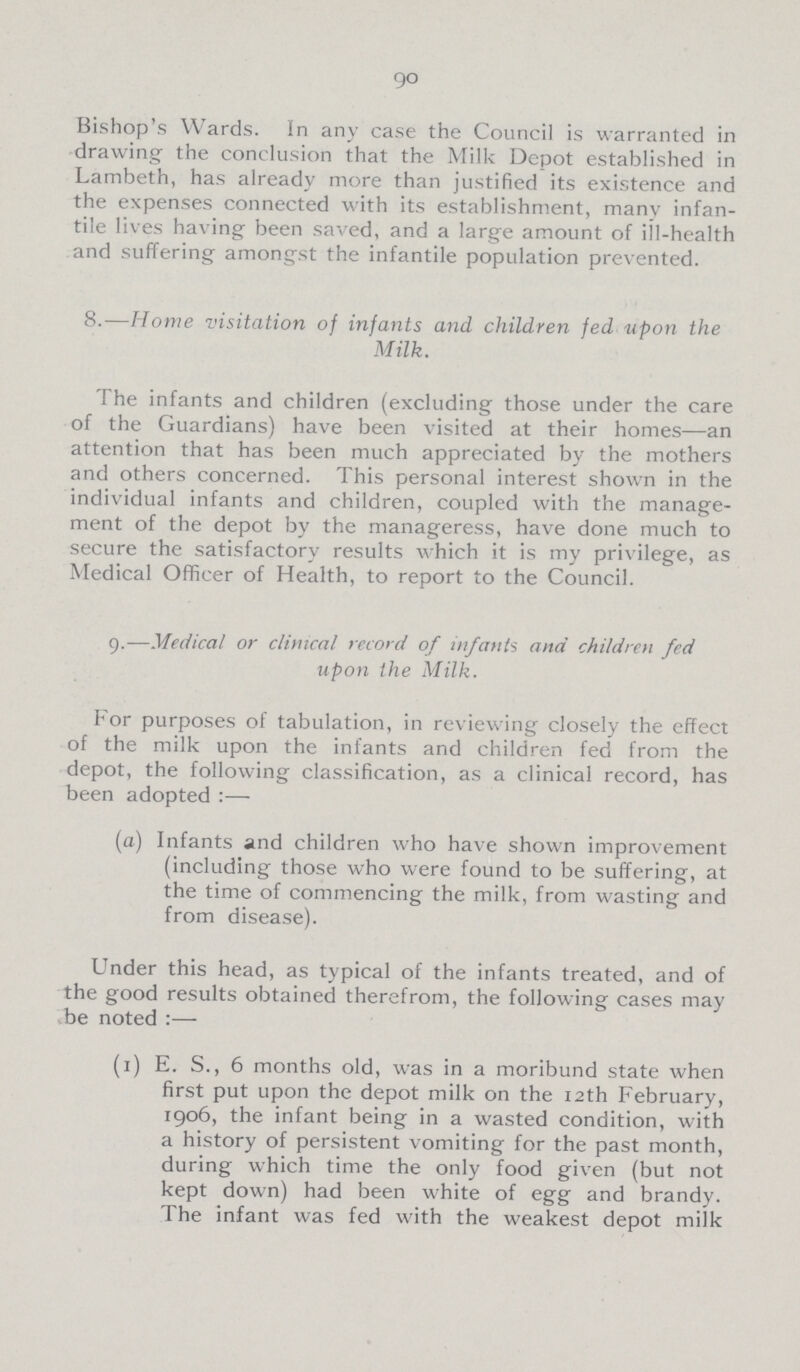 90 Bishop's Wards. In any case the Council is warranted in drawing the conclusion that the Milk Depot established in Lambeth, has already more than justified its existence and the expenses connected with its establishment, many infan tile lives having been saved, and a large amount of ill-health and suffering amongst the infantile population prevented. 8.—Home visitation of infants and children fed upon the Milk. The infants and children (excluding those under the care of the Guardians) have been visited at their homes—an attention that has been much appreciated by the mothers and others concerned. This personal interest shown in the individual infants and children, coupled with the manage ment of the depot by the manageress, have done much to secure the satisfactory results which it is my privilege, as Medical Officer of Health, to report to the Council. 9.—Medical or clinical record of infants ana children fed upon the Milk. For purposes of tabulation, in reviewing closely the effect of the milk upon the infants and children fed from the depot, the following classification, as a clinical record, has been adopted :— (a) Infants and children who have shown improvement (including those who were found to be suffering, at the time of commencing the milk, from wasting and from disease). Under this head, as typical of the infants treated, and of the good results obtained therefrom, the following cases may be noted :— (1) E. S., 6 months old, was in a moribund state when first put upon the depot milk on the 12th February, 1906, the infant being in a wasted condition, with a history of persistent vomiting for the past month, during which time the only food given (but not kept down) had been white of egg and brandy. The infant was fed with the weakest depot milk