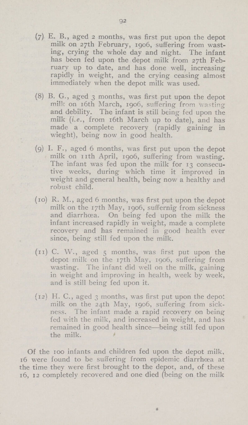 92 (7) E. B., aged 2 months, was first put upon the depot milk on 27th February, 1906, suffering from wast ing, crying the whole day and night. The infant has been fed upon the depot milk from 27th Feb ruary up to date, and has done well, increasing rapidly in weight, and the crying ceasing almost immediately when the depot milk was used. (8) B. G., aged 3 months, was first put upon the depot milk on 16th March, 1906, suffering from wasting and debility. The infant is still being fed upon the milk (i.e., from 16th March up to date), and has made a complete recovery (rapidly gaining in wieght), being now in good health. (9) I. F., aged 6 months, was first put upon the depot milk on nth April, 1906, suffering from wasting. The infant was fed upon the milk for 13 consecu tive weeks, during which time it improved in weight and general health, being now a healthy and robust child. (10) R. M., aged 6 months, was first put upon the depot milk on the 17th May, 1906, suffernig from sickness and diarrhoea. On being fed upon the milk the infant increased rapidly in weight, made a complete recovery and has remained in good health ever since, being still fed upon the milk. (11) C. W., aged 5 months, was first put upon the depot milk on the 17th May, 1906, suffering from wasting. The infant did well on the milk, gaining in weight and improving in health, week by week, and is still being fed upon it. (12) H. C., aged 3 months, was first put upon the depo milk on the 24th May, 1906, suffering from sick ness. The infant made a rapid recovery on being fed with the milk, and increased in weight, and has remained in good health since—being still fed upon the milk. Of the 100 infants and children fed upon the depot milk, 16 were found to be suffering from epidemic diarrhoea at the time they were first brought to the depor, and, of these 16, 12 completely recovered and one died (being on the milk