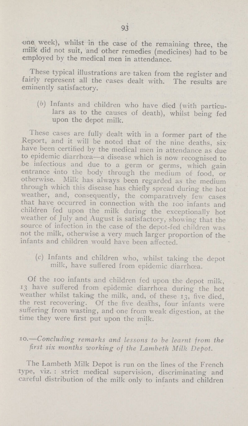 93 one week), whilst in the case of the remaining three, the milk did not suit, and other remedies (medicines) had to be employed by the medical men in attendance. These typical illustrations are taken from the register and fairly represent all the cases dealt with. The results are eminently satisfactory. (b) Infants and children who have died (with particu lars as to the causes of death), whilst being fed upon the depot milk. These cases are fully dealt with in a former part of the Report, and it will be noted that of the nine deaths, six have been certified by the medical men in attendance as due to epidemic diarrhoea—a disease which is now recognised to be infectious and due to a germ or germs, which gain entrance -into the body through the medium of food, or otherwise. Milk has always been regarded as the medium through which this disease has chiefly spread during the hot weather, and, consequently, the comparatively few cases that have occurred in connection with the 100 infants and children fed upon the milk during the exceptionally hot weather of July and August is satisfactory, showing that the source of infection in the case of the depot-fed children was not the milk, otherwise a very much larger proportion of the infants and children would have been affected. (c) Infants and children who, whilst taking the depot milk, have suffered from epidemic diarrhoea. Of the 100 infants and children fed upon the depot milk, 13 have suffered from epidemic diarrhoea during the hot weather whilst taking the milk, and, of these 13, five died, the rest recovering. Of the five deaths, four infants were suffering from wasting, and one from weak digestion, at the time they were first put upon the milk. 10.—Concluding remarks and lessons to be learnt from the first six months working of the Lambeth Milk Depot. The Lambeth Milk Depot is run on the lines of the French type, viz. : strict medical supervision, discriminating and careful distribution of the milk only to infants and children