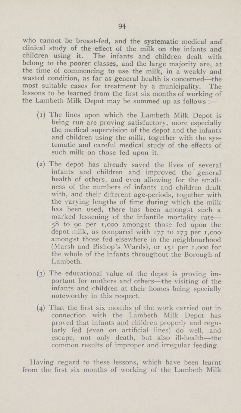 94 who cannot be breast-fed, and the systematic medical and clinical study of the effect of the milk on the infants and children using it. The infants and children dealt with belong to the poorer classes, and the large majority are, at the time of commencing to use the milk, in a weakly and wasted condition, as far as general health is concerned—the most suitable cases for treatment by a municipality. The lessons to be learned from the first six months of working of the Lambeth Milk Depot may be summed up as follows :— (1) The lines upon which the Lambeth Milk Depot is being run are proving satisfactory, more especially the medical supervision of the depot and the infants and children using the milk, together with the sys tematic and careful medical study of the effects of such milk on those fed upon it. (2) The depot has already saved the lives of several infants and children and improved the general health of others, and even allowing for the small ness of the numbers of infants and children dealt with, and their different age-periods, together with the varying lengths of time during which the milk has been used, there has been amongst such a marked lessening of the infantile mortality rate— 58 to 90 per 1,000 amongst those fed upon the depot milk, as compared with 177 to 273 per 1,000 amongst those fed elsewhere in the neighbourhood (Marsh and Bishop's Wards), or 151 per 1,000 for the whole of the infants throughout the Borough of Lambeth. (3) The educational value of the depot is proving im¬ portant for mothers and others—the visiting of the infants and children at their homes being specially noteworthy in this respect. (4) That the first six months of the work carried out in connection with the Lambeth Milk Depot has proved that infants and children properly and regu larly fed (even on artificial lines) do well, and escape, not only death, but also ill-health—the common results of improper and irregular feeding. Having regard to these lessons, which have been learnt from the first six months of working of the Lambeth Milk