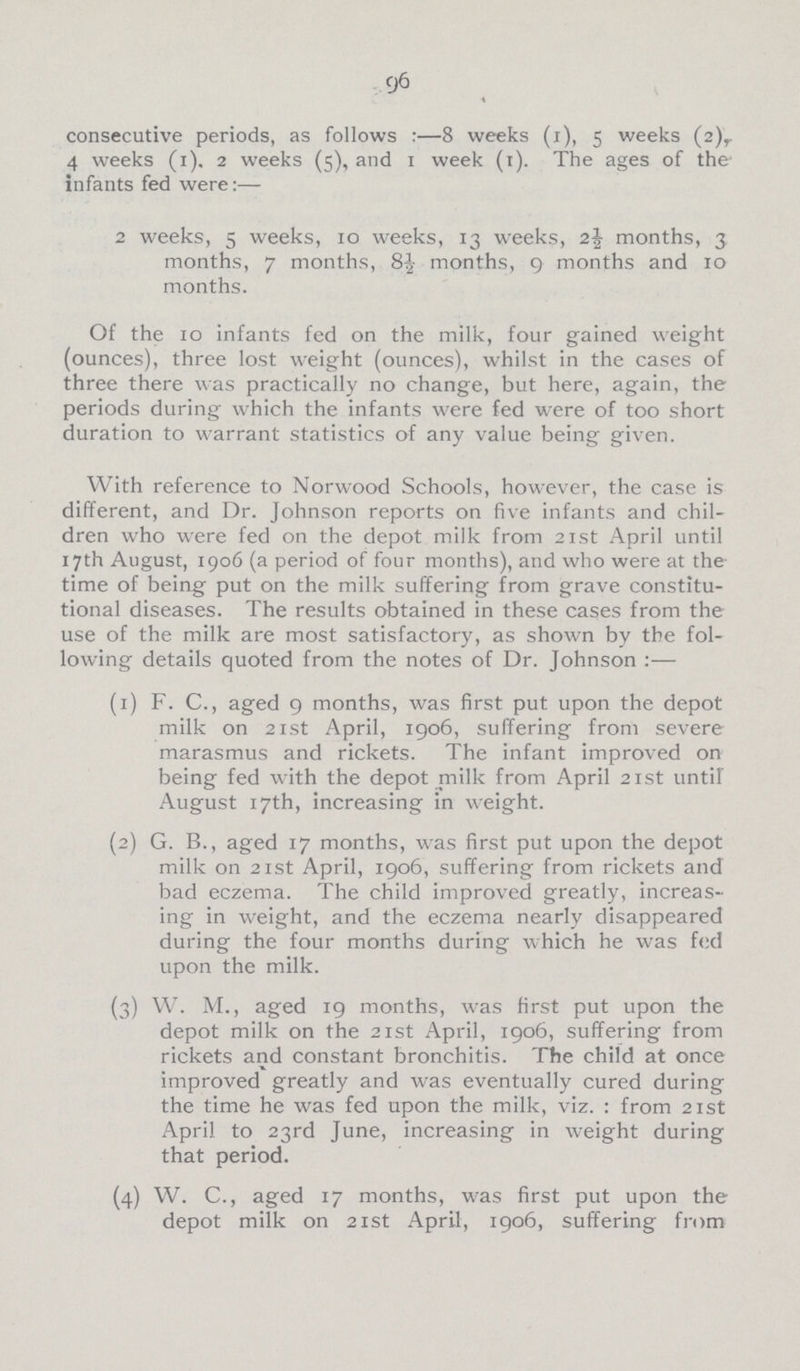 96 consecutive periods, as follows:—8 weeks (i), 5 weeks (2),. 4 weeks (1). 2 weeks (5), and 1 week (1). The ages of the infants fed were:— 2 weeks, 5 weeks, 10 weeks, 13 weeks, 2J months, 3 months, 7 months, 8J months, 9 months and 10 months. Of the 10 infants fed on the milk, four gained weight (ounces), three lost weight (ounces), whilst in the cases of three there was practically no change, but here, again, the periods during which the infants were fed were of too short duration to warrant statistics of any value being given. With reference to Norwood Schools, however, the case is different, and Dr. Johnson reports on five infants and chil dren who were fed on the depot milk from 21st April until 17th August, 1906 (a period of four months), and who were at the time of being put on the milk suffering from grave constitu tional diseases. The results obtained in these cases from the use of the milk are most satisfactory, as shown by the fol lowing details quoted from the notes of Dr. Johnson:— (1) F. C., aged 9 months, was first put upon the depot milk on 21st April, 1906, suffering from severe marasmus and rickets. The infant improved on being fed with the depot milk from April 21st until August 17th, increasing in weight. (2) G. B., aged 17 months, was first put upon the depot milk on 21st April, 1906, suffering from rickets and bad eczema. The child improved greatly, increas ing in weight, and the eczema nearly disappeared during the four months during which he was fed upon the milk. (3) W. M., aged 19 months, was first put upon the depot milk on the 21st April, 1906, suffering from rickets and constant bronchitis. The child at once improved greatly and was eventually cured during the time he was fed upon the milk, viz. : from 21st April to 23rd June, increasing in weight during that period. (4) W. C., aged 17 months, was first put upon the depot milk on 21st April, 1906, suffering from