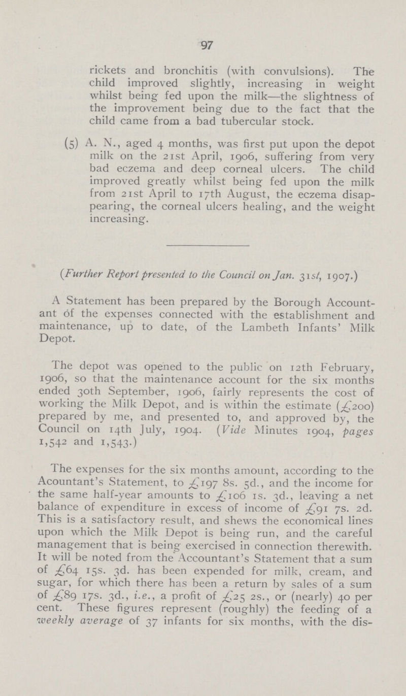97 rickets and bronchitis (with convulsions). The child improved slightly, increasing in weight whilst being fed upon the milk—the slightness of the improvement being due to the fact that the child came from a bad tubercular stock. (5) A. N., aged 4 months, was first put upon the depot milk on the 21st April, 1906, suffering from very bad eczema and deep corneal ulcers. The child improved greatly whilst being fed upon the milk from 21 st April to 17th August, the eczema disap pearing, the corneal ulcers healing, and the weight increasing. (.Further Report presented to the Council on Jan. 31 st, 1907.) A Statement has been prepared by the Borough Account ant of the expenses connected with the establishment and maintenance, up to date, of the Lambeth Infants' Milk Depot. The depot was opened to the public on 12th February, 1906, so that the maintenance account for the six months ended 30th September, 1906, fairly represents the cost of working the Milk Depot, and is within the estimate (£200) prepared by me, and presented to, and approved by, the Council on 14th July, 1904. (Vide Minutes 1904, pages 1,542 and 1,543.) The expenses for the six months amount, according to the Acountant's Statement, to £197 8s. 5d., and the income for the same half-year amounts to £106 is. 3d., leaving a net balance of expenditure in excess of income of £91 7s. 2d. This is a satisfactory result, and shews the economical lines upon which the Milk Depot is being run, and the careful management that is being exercised in connection therewith. It will be noted from the Accountant's Statement that a sum of £64 15s. 3d. has been expended for milk, cream, and sugar, for which there has been a return by sales of a sum of £89 17s. 3d., i.e., a profit of £25 2s., or (nearly) 40 per cent. These figures represent (roughly) the feeding of a weekly average of 37 infants for six months, with the dis-
