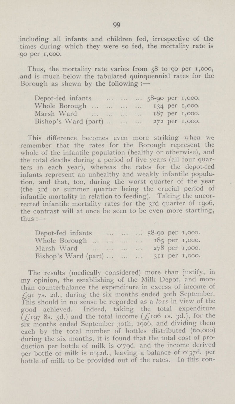 99 including all infants and children fed, irrespective of the times during which they were so fed, the mortality rate is 90 per 1,000. Thus, the mortality rate varies from 58 to 90 per 1,000, and is much below the tabulated quinquennial rates for the Borough as shewn by the following :— Depot-fed infants 58-90 per 1,000. Whole Borough 134 per 1,000. Marsh Ward 187 per 1,000. Bishop's Ward (part) 272 per 1,000. This difference becomes even more striking when we remember that the rates for the Borough represent the whole of the infantile population (healthy or otherwise), and the total deaths during a period of five years (all four quar ters in each year), whereas the rates for the depot-fed infants represent an unhealthy and weakly infantile popula tion, and that, too, during the worst quarter of the year (the 3rd or summer quarter being the crucial period of infantile mortality in relation to feeding). Taking the uncor rected infantile mortality rates for the 3rd quarter of 1906, the contrast will at once be seen to be even more startling, thus :— Depot-fed infants 58-90 per 1,000. Whole Borough 185 per 1,000. Marsh Ward 278 per 1,000. Bishop's Ward (part) 311 per 1,000. The results (medically considered) more than justify, in my opinion, the establishing of the Milk Depot, and more than counterbalance the expenditure in excess of income of £91 7s. 2d., during the six months ended 30th September. This should in no sense be regarded as a loss in view of the good achieved. Indeed, taking the total expenditure (£197 8s. 5d.) and the total income (£1o6 is. 3d.), for the six months ended September 30th, 1906, and dividing them each by the total number of bottles distributed (60,000) during the six months, it is found that the total cost of pro duction per bottle of milk is o.79d. and the income derived per bottle of milk is o.42d., leaving a balance of o.37d. per bottle of milk to be provided out of the rates. In this con¬