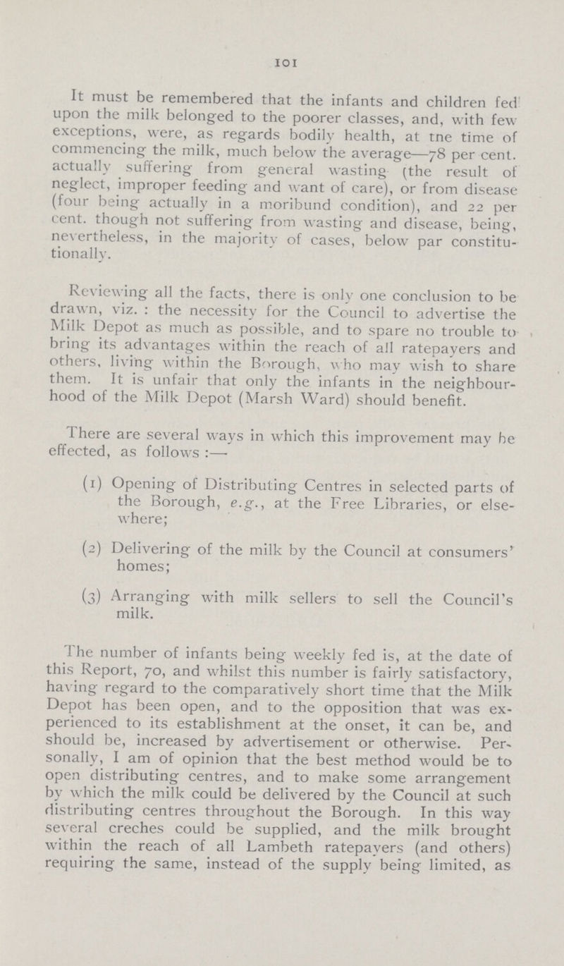 101 It must be remembered that the infants and children fed upon the milk belonged to the poorer classes, and, with few exceptions, were, as regards bodily health, at tne time of commencing the milk, much below the average—78 per cent. actually suffering from general wasting (the result of neglect, improper feeding and want of care), or from disease (four being actually in a moribund condition), and 22 per cent, though not suffering from wasting and disease, being, nevertheless, in the majority of cases, below par constitu tionally. Reviewing all the facts, there is only one conclusion to be drawn, viz. : the necessity for the Council to advertise the Milk Depot as much as possible, and to spare no trouble to bring its advantages within the reach of all ratepayers and others, living within the Borough, who may wish to share them. It is unfair that only the infants in the neighbour hood of the Milk Depot (Marsh Ward) should benefit. There are several ways in which this improvement may be effected, as follows:— (1) Opening of Distributing Centres in selected parts of the Borough, e.g., at the Free Libraries, or else where; (2) Delivering of the milk by the Council at consumers' homes; (3) Arranging with milk sellers to sell the Council's milk. The number of infants being weekly fed is, at the date of this Report, 70, and whilst this number is fairly satisfactory, having regard to the comparatively short time that the Milk Depot has been open, and to the opposition that was ex perienced to its establishment at the onset, it can be, and should be, increased by advertisement or otherwise. Per sonally, I am of opinion that the best method would be to open distributing centres, and to make some arrangement by which the milk could be delivered by the Council at such distributing centres throughout the Borough. In this way several creches could be supplied, and the milk brought within the reach of all Lambeth ratepayers (and others) requiring the same, instead of the supply being limited, as