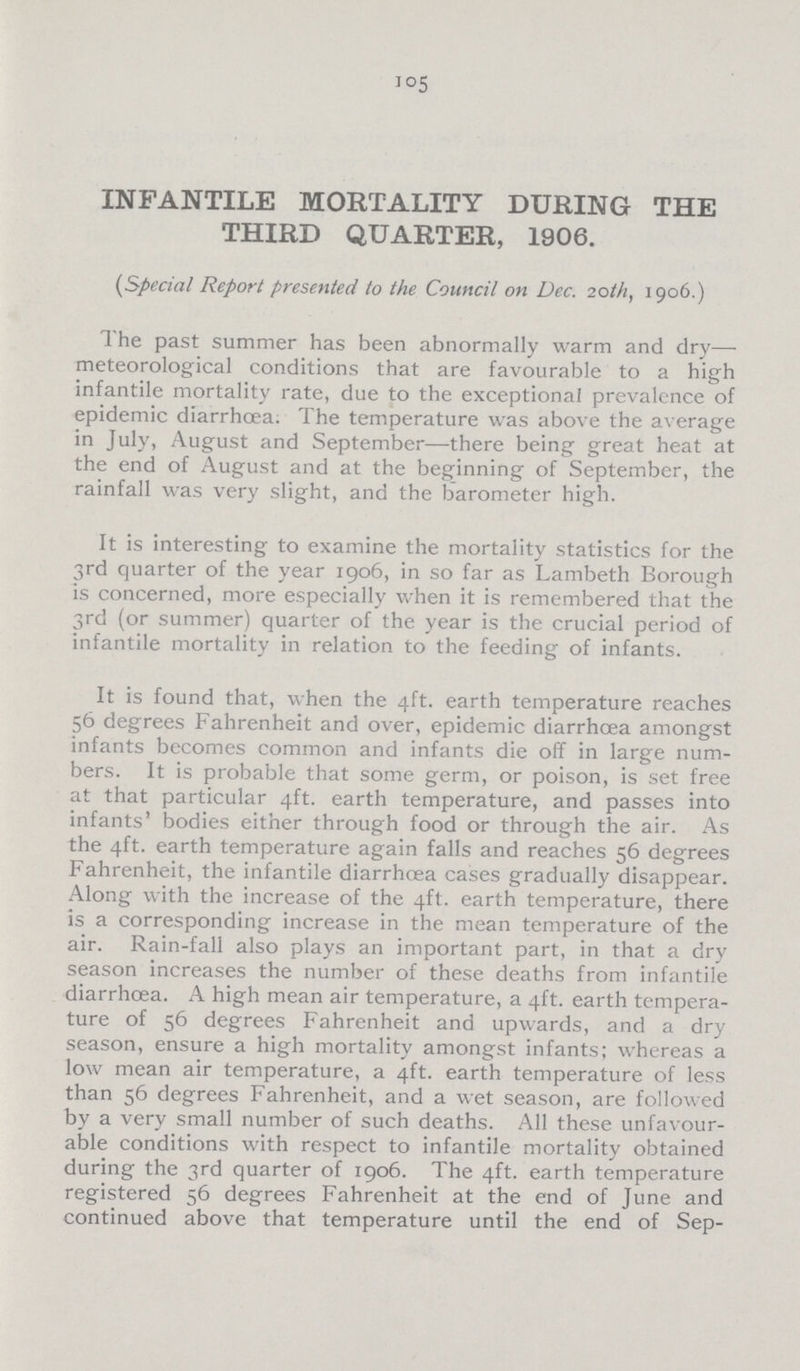 105 INFANTILE MORTALITY DURING THE THIRD QUARTER, 1906. (,Special Report presented to the Council on Dec. 20th, 1906.) The past summer has been abnormally warm and dry— meteorological conditions that are favourable to a high infantile mortality rate, due to the exceptional prevalence of epidemic diarrhoea. The temperature was above the average in July, August and September—there being great heat at the end of August and at the beginning of September, the rainfall was very slight, and the barometer high. It is interesting to examine the mortality statistics for the 3rd quarter of the year 1906, in so far as Lambeth Borough is concerned, more especially when it is remembered that the 3rd (or summer) quarter of the year is the crucial period of infantile mortality in relation to the feeding of infants. It is found that, when the 4ft. earth temperature reaches 56 degrees Fahrenheit and over, epidemic diarrhoea amongst infants becomes common and infants die off in large num bers. It is probable that some germ, or poison, is set free at that particular 4ft. earth temperature, and passes into infants' bodies either through food or through the air. As the 4ft. earth temperature again falls and reaches 56 degrees Fahrenheit, the infantile diarrhoea cases gradually disappear. Along with the increase of the 4ft. earth temperature, there is a corresponding increase in the mean temperature of the air. Rain-fall also plays an important part, in that a dry season increases the number of these deaths from infantile diarrhoea. A high mean air temperature, a 4ft. earth tempera ture of 56 degrees Fahrenheit and upwards, and a dry season, ensure a high mortality amongst infants; whereas a low mean air temperature, a 4ft. earth temperature of less than 56 degrees Fahrenheit, and a wet season, are followed by a very small number of such deaths. All these unfavour able conditions with respect to infantile mortality obtained during the 3rd quarter of 1906. The 4ft. earth temperature registered 56 degrees Fahrenheit at the end of June and continued above that temperature until the end of Sep¬