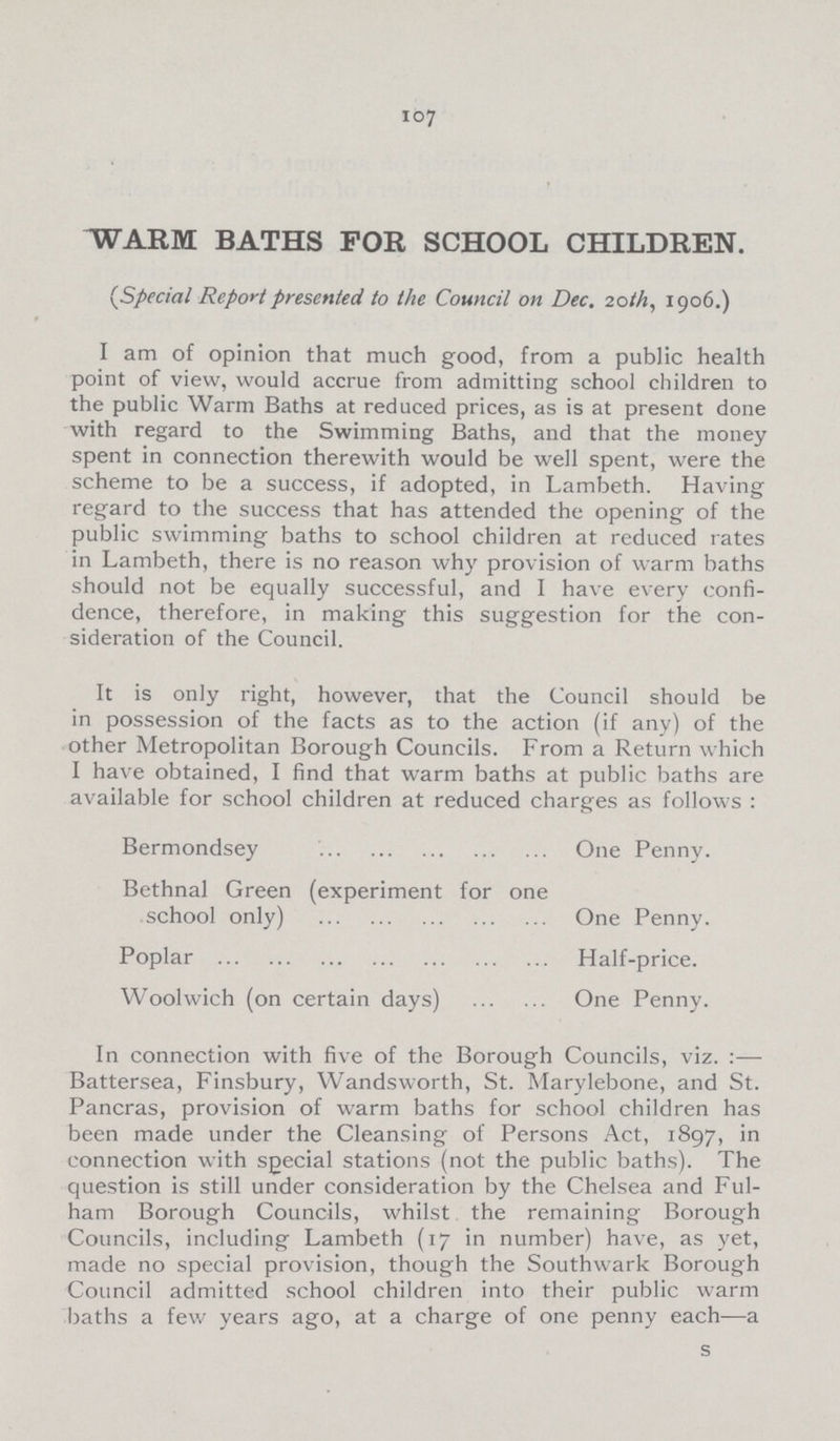 107 WARM BATHS FOR SCHOOL CHILDREN. (Special Report presented to the Council on Dec. 20th, 1906.) I am of opinion that much good, from a public health point of view, would accrue from admitting school children to the public Warm Baths at reduced prices, as is at present done with regard to the Swimming Baths, and that the money spent in connection therewith would be well spent, were the scheme to be a success, if adopted, in Lambeth. Having regard to the success that has attended the opening of the public swimming baths to school children at reduced rates in Lambeth, there is no reason why provision of warm baths should not be equally successful, and I have every confi dence, therefore, in making this suggestion for the con sideration of the Council. It is only right, however, that the Council should be in possession of the facts as to the action (if any) of the other Metropolitan Borough Councils. From a Return which I have obtained, I find that warm baths at public baths are available for school children at reduced charges as follows : Bermondsey One Penny. Bethnal Green (experiment for one school only) One Penny. Poplar Half-price. Woolwich (on certain days) One Penny. In connection with five of the Borough Councils, viz.:— Battersea, Finsbury, Wandsworth, St. Marylebone, and St. Pancras, provision of warm baths for school children has been made under the Cleansing of Persons Act, 1897, in connection with sgecial stations (not the public baths). The question is still under consideration by the Chelsea and Ful ham Borough Councils, whilst the remaining Borough Councils, including Lambeth (17 in number) have, as yet, made no special provision, though the Southwark Borough Council admitted school children into their public warm baths a few years ago, at a charge of one penny each—a s