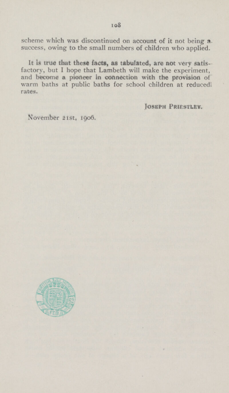 105 scheme which was discontinued on account of it not being a success, owing to the small numbers of children who applied. It Is true that these facta, as tabulated, are not very satis factory, but I hope that Lambeth will make the experiment, and become a pioneer in connection with the provision of warm baths at public baths for school children at reduced rates. Joseph Priestley. November 21st, 1906.
