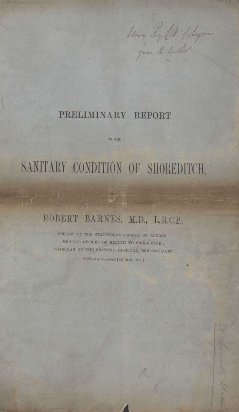 PRELIMINARY REPORT ON THE SANITARY CONDITION OF SHOREDITCH, BY ROBERT BARNES, M.D., L.R.C.P., fellow of the statistical society of london ; medical officer of health to shoreditch; physician to the seamen's hospital, dreadnought. (Ordered to he printed 10th April, 1856.)