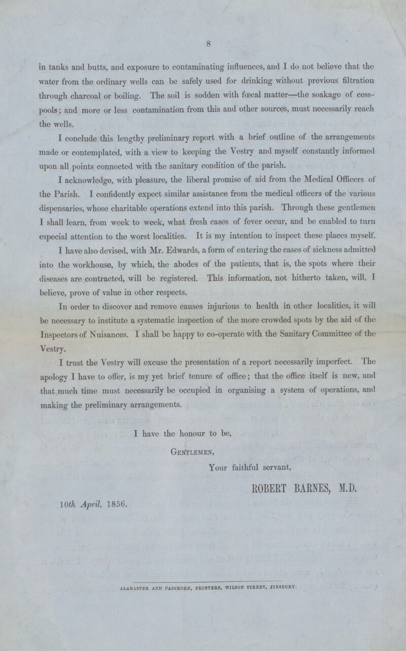 8 in tanks and butts, and exposure to contaminating influences, and I do not believe that the water from the ordinary wells can be safely used for drinking without previous filtration through charcoal or boiling. The soil is sodden with foecal matter—the soakage of cess pools ; and more or less contamination from this and other sources, must necessarily reach the wells. I conclude this lengthy preliminary report with a brief outline of the arrangements made or contemplated, with a view to keeping the Vestry and myself constantly informed upon all points connected with the sanitary condition of the parish. I acknowledge, with pleasure, the liberal promise of aid from the Medical Officers of the Parish. I confidently expect similar assistance from the medical oificers of the various dispensaries, whose charitable operations extend into this parish. Through these gentlemen I shall learn, from week to week, what fresh cases of fever occur, and be enabled to turn especial attention to the worst localities. It is my intention to inspect these places myself. I have also devised, with Mr. Edwards, a form of entering the cases of sickness admitted into the workhouse, by which, the abodes of the patients, that is, the spots where their diseases are contracted, will be registered. This information, not hitherto taken, will, I believe, prove of value in other respects. In order to discover and remove causes injurious to health in other localities, it will be necessary to institute a systematic inspection of the more crowded spots by the aid of the Inspectors of Nuisances. I shall be happy to co-operate with the Sanitary Committee of the Vestry. I trust tbe Vestry will excuse the presentation of a report necessarily imperfect. The apology I have to offer, is my yet brief tenure of office; that the office itself is new, and that much time must necessarily be occupied in organising a system of operations, and making the preliminary arrangements. I have the honour to be, Gentlemen, Your faithful servant, ROBERT BARNES, M.D. 10th April, 1856. ALABASTER AND PASSMORE, PRINTERS, WILSON STREET, FINSBURY.