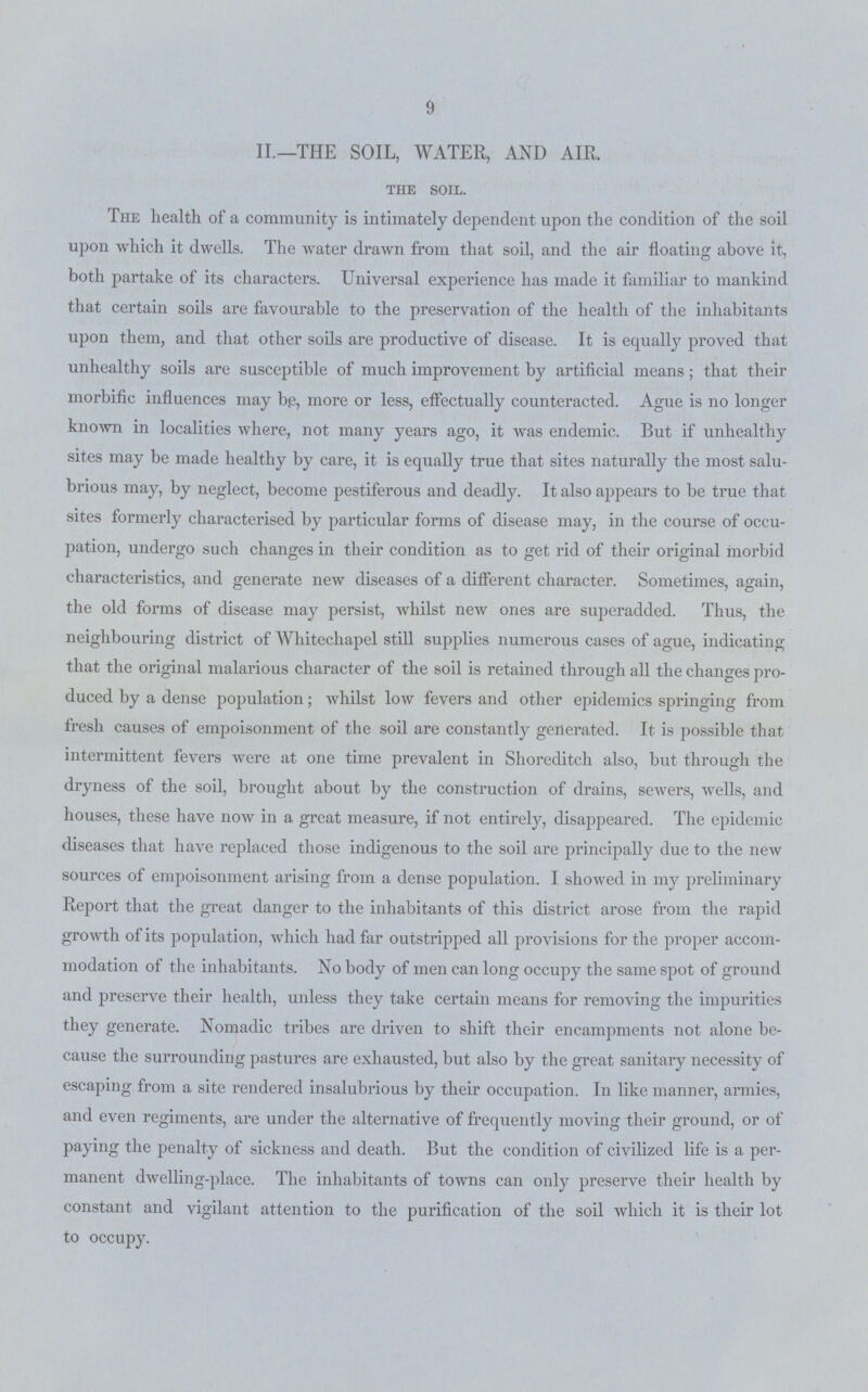 9 II.—THE SOIL, WATER, AND AIR. the soil. The health of a community is intimately dependent upon the condition of the soil upon which it dwells. The water drawn from that soil, and the air floating above it, both partake of its characters. Universal experience has made it familiar to mankind that certain soils are favourable to the preservation of the health of the inhabitants upon them, and that other soils are productive of disease. It is equally proved that unhealthy soils are susceptible of much improvement by artificial means; that their morbific influences may b.e, more or less, effectually counteracted. Ague is no longer known in localities where, not many years ago, it was endemic. But if unhealthy sites may be made healthy by care, it is equally true that sites naturally the most salu brious may, by neglect, become pestiferous and deadly. It also appears to be true that sites formerly characterised by particular forms of disease may, in the course of occu pation, undergo such changes in their condition as to get rid of their original morbid characteristics, and generate new diseases of a different character. Sometimes, again, the old forms of disease may persist, whilst new ones are superadded. Thus, the neighbouring district of Whitechapel still supplies numerous cases of ague, indicating that the original malarious character of the soil is retained through all the changes pro duced by a dense population; whilst low fevers and other epidemics springing from fresh causes of empoisonment of the soil are constantly generated. It is possible that intermittent fevers were at one time prevalent in Shoreditch also, but through the dryness of the soil, brought about by the construction of drains, sewers, wells, and houses, these have now in a great measure, if not entirely, disappeared. The epidemic diseases that have replaced those indigenous to the soil are principally due to the new sources of empoisonment arising from a dense population. I showed in my preliminary Report that the great danger to the inhabitants of this district arose from the rapid growth of its population, which had far outstripped all provisions for the proper accom modation of the inhabitants. No body of men can long occupy the same spot of ground and preserve their health, unless they take certain means for removing the impurities they generate. Nomadic tribes are driven to shift their encampments not alone be cause the surrounding pastures are exhausted, but also by the great sanitary necessity of escaping from a site rendered insalubrious by their occupation. In like manner, armies, and even regiments, are under the alternative of frequently moving their ground, or of paying the penalty of sickness and death. But the condition of civilized life is a per manent dwelling-place. The inhabitants of towns can only preserve their health by constant and vigilant attention to the purification of the soil which it is their lot to occupy.