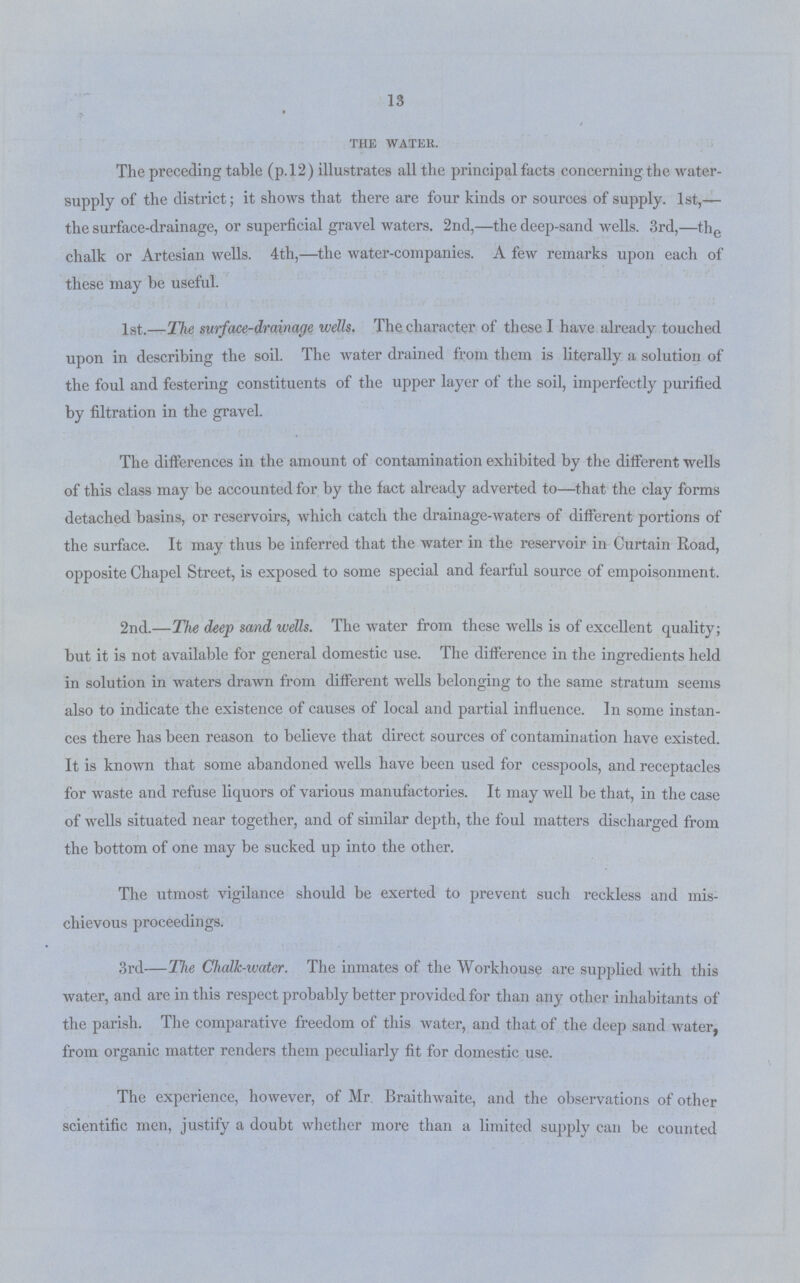 13 the water. The preceding table (p.12) illustrates all the principal facts concerning the water supply of the district; it shows that there are four kinds or sources of supply. 1st,— the surface-drainage, or superficial gravel waters. 2nd,—the deep-sand wells. 3rd,—the chalk or Artesian wells. 4th,—the water-companies. A few remarks upon each of these may be useful. 1st.—The surface-drainage wells. The character of these I have already touched upon in describing the soil. The water drained from them is literally a solution of the foul and festering constituents of the upper layer of the soil, imperfectly purified by filtration in the gravel. The differences in the amount of contamination exhibited by the different wells of this class may be accounted for by the fact already adverted to—that the clay forms detached basins, or reservoirs, which catch the drainage-waters of different portions of the surface. It may thus be inferred that the water in the reservoir in Curtain Road, opposite Chapel Street, is exposed to some special and fearful source of empoisonment. 2nd.—The deep sand wells. The water from these wells is of excellent quality; but it is not available for general domestic use. The difference in the ingredients held in solution in waters drawn from different wells belonging to the same stratum seems also to indicate the existence of causes of local and partial influence. In some instan ces there has been reason to believe that direct sources of contamination have existed. It is known that some abandoned wells have been used for cesspools, and receptacles for waste and refuse liquors of various manufactories. It may well be that, in the case of wells situated near together, and of similar depth, the foul matters discharged from the bottom of one may be sucked up into the other. The utmost vigilance should be exerted to prevent such reckless and mis chievous proceedings. 3rd—The Chalk-water. The inmates of the Workhouse are supplied with this water, and are in this respect probably better provided for than any other inhabitants of the parish. The comparative freedom of this water, and that of the deep sand water, from organic matter renders them peculiarly fit for domestic use. The experience, however, of Mr. Braithwaite, and the observations of other scientific men, justify a doubt whether more than a limited supply can be counted