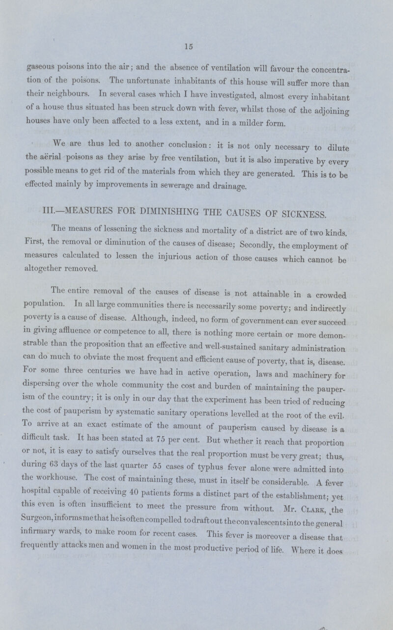 15 gaseous poisons into the air; and the absence of ventilation will favour the concentra tion of the poisons. The unfortunate inhabitants of this house will suffer more than their neighbours. In several cases which I have investigated, almost every inhabitant of a house thus situated has been struck down with fever, whilst those of the adjoining houses have only been affected to a less extent, and in a milder form. We are thus led to another conclusion: it is not only necessary to dilute the aerial poisons as they arise by free ventilation, but it is also imperative by every possible means to get rid of the materials from which they are generated. This is to be effected mainly by improvements in sewerage and drainage. III.—MEASURES FOR DIMINISHING THE CAUSES OF SICKNESS. The means of lessening the sickness and mortality of a district are of two kinds. First, the removal or diminution of the causes of disease; Secondly, the employment of measures calculated to lessen the injurious action of those causes which cannot be altogether removed. The entire removal of the causes of disease is not attainable in a crowded population. In all large communities there is necessarily some poverty; and indirectly poverty is a cause of disease. Although, indeed, no form of government can ever succeed in giving affluence or competence to all, there is nothing more certain or more demon strable than the proposition that an effective and well-sustained sanitary administration can do much to obviate the most frequent and efficient cause of poverty, that is, disease. For some three centuries we have had in active operation, laws and machinery for dispersing over the whole community the cost and burden of maintaining the pauper ism of the country; it is only in our day that the experiment has been tried of reducing the cost of pauperism by systematic sanitary operations levelled at the root of the evil To arrive at an exact estimate of the amount of pauperism caused by disease is a difficult task. It has been stated at 75 per cent. But whether it reach that proportion or not, it is easy to satisfy ourselves that the real proportion must be very great; thus, during 63 days of the last quarter 55 cases of typhus fever alone were admitted into the workhouse. The cost of maintaining these, must in itself be considerable. A fever hospital capable of receiving 40 patients forms a distinct part of the establishment; yet this even is often insufficient to meet the pressure from without. Mr. Clark the Surgeon, informs me that he is often compelled to draft out the convalescents into the general infirmary wards, to make room for recent cases. This fever is moreover a disease that frequently attacks men and women in the most productive period of life. Where it does