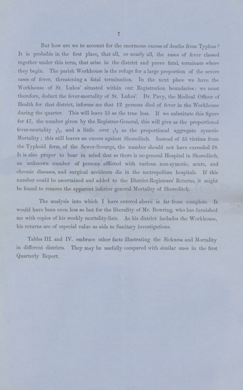 7 But how are we to account for the enormous excess of deaths from Typhus ? It is probable in the first place, that all, or nearly all, the cases of fever classed together under this term, that arise in the district and prove fatal, terminate where they begin. The parish Workhouse is the refuge for a large proportion of the severe cases of fever, threatening a fatal termination. In the next place we have the Workhouse of St. Lukes' situated within our Registration boundaries: we must therefore, deduct the fever-mortality of St. Lukes'. Dr. Pavy, the Medical Officer of Health for that district, informs me that 12 persons died of fever in the Workhouse during the quarter. This will leave 35 as the true loss. If we substitute this figure for 47, the number given by the Registrar-General, this will give as the proportional fever-mortality 1/16, and a little over 1/19 as the proportional aggregate zymotic Mortality ; this still leaves an excess against Shoreditch. Instead of 35 victims from the Typhoid form of the Sewer-Scourge, the number should not have exceeded 28. It is also proper to bear in mind that as there is no general Hospital in Shoreditch, an unknown number of persons afflicted with various non-zymotic, acute, and chronic diseases, and surgical accidents die in the metropolitan hospitals. If this number could be ascertained and added to the District-Registrars' Returns, it might be found to remove the apparent inferior general Mortality of Shoreditch. The analysis into which I have entered above is far from complete. It would have been even less so but for the liberality of Mr. Bowring, who has furnished me with copies of his weekly mortality-lists. As his district includes the Workhouse, his returns are of especial value as aids to Sanitary investigations. Tables III. and IV. embrace other facts illustrating the Sickness and Mortality in different districts. They may be usefully compared with similar ones in the first Quarterly Report.