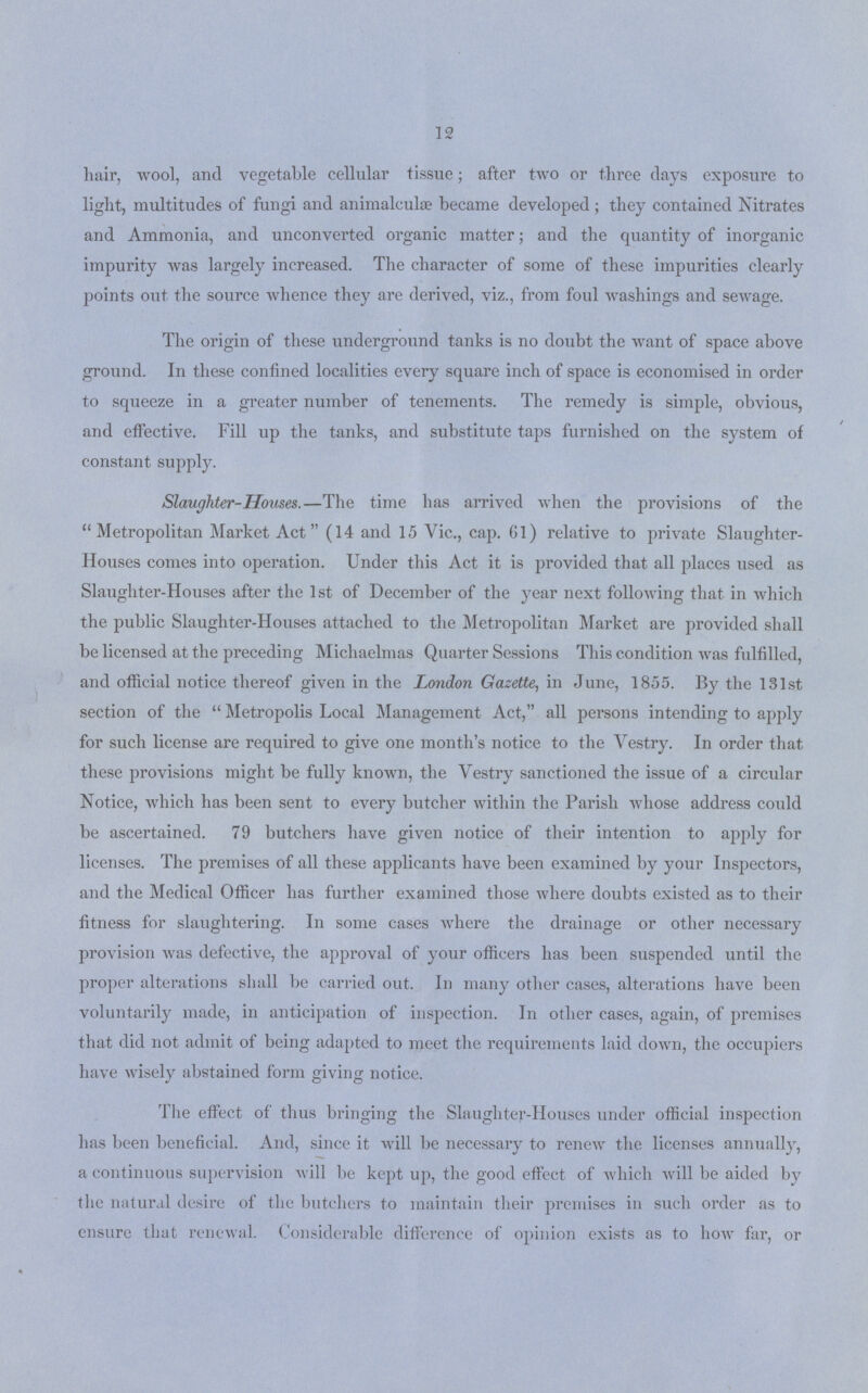 12 hair, wool, and vegetable cellular tissue; after two or three days exposure to light, multitudes of fungi and animalculas became developed; they contained Nitrates and Ammonia, and unconverted organic matter; and the quantity of inorganic impurity was largely increased. The character of some of these impurities clearly points out the source whence they are derived, viz., from foul washings and sewage. The origin of these underground tanks is no doubt the want of space above ground. In these confined localities every square inch of space is economised in order to squeeze in a greater number of tenements. The remedy is simple, obvious, and effective. Fill up the tanks, and substitute taps furnished on the system of constant supply. Slaughter-Houses.—The time has arrived when the provisions of the Metropolitan Market Act (14 and 15 Vic., cap. 61) relative to private Slaughter Houses comes into operation. Under this Act it is provided that all places used as Slaughter-Houses after the 1st of December of the year next following that in which the public Slaughter-Houses attached to the Metropolitan Market are provided shall be licensed at the preceding Michaelmas Quarter Sessions This condition was fulfilled, and official notice thereof given in the London Gazette, in June, 1855. By the 131st section of the  Metropolis Local Management Act, all persons intending to apply for such license are required to give one month's notice to the Vestry. In order that these provisions might be fully known, the Yestry sanctioned the issue of a circular Notice, which has been sent to every butcher within the Parish whose address could be ascertained. 79 butchers have given notice of their intention to apply for licenses. The premises of all these applicants have been examined by your Inspectors, and the Medical Officer has further examined those where doubts existed as to their fitness for slaughtering. In some cases where the drainage or other necessary provision was defective, the approval of your officers has been suspended until the proper alterations shall be carried out. In many other cases, alterations have been voluntarily made, in anticipation of inspection. In other cases, again, of premises that did not admit of being adapted to meet the requirements laid down, the occupiers have wisely abstained form giving notice. The effect of thus bringing the Slaughter-Houses under official inspection has been beneficial. And, since it will be necessary to renew the licenses annually, a continuous supervision will be kept up, the good effect of which will be aided by the natural desire of the butchers to maintain their premises in such order as to ensure that renewal. Considerable difference of opinion exists as to how far, or