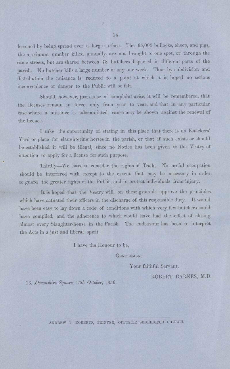 14 lessened by being spread over a large surface. The 65,000 bullocks, sheep, and pigs, the maximum number killed annually, are not brought to one spot, or through the same streets, but are shared between 78 butchers dispersed in different parts of the parish. No butcher kills a large number in any one week. Thus by subdivision and distribution the nuisance is reduced to a point at which it is hoped no serious inconvenience or danger to the Public will be felt. Should, however, just cause of complaint arise, it wrill be remembered, that the licenses remain in force only from year to year, and that in any particular case where a nuisance is substantiated, cause may be shown against the renewal of the licence. I take the opportunity of stating in this place that there is no Knackers' Yard or place for slaughtering horses in the parish, or that if such exists or should be established it will be illegal, since no Notice has been given to the Yestry of intention to apply for a license for such purpose. Thirdly—We have to consider the rights of Trade. No useful occupation should be interfered with except to the extent that may be necessary in order to guard the greater rights of the Public, and to protect individuals from injury. It is hoped that the Vestry will, on these grounds, approve the principles which have actuated their officers in the discharge of this responsible duty. It would have been easy to lay down a code of conditions with which very few butchers could have complied, and the adherence to which would have had the effect of closing almost every Slaughter-house in the Parish. The endeavour has been to interpret the Acts in a just and liberal spirit. I have the Honour to be, Gentlemen, Your faithful Servant, ROBERT BARNES, M.D. 13, Devonshire Square, l'Ath October, 1856. ANDREW T. ROBERTS, PRINTER, OPPOSITE SHOREDITCH CHURCH.