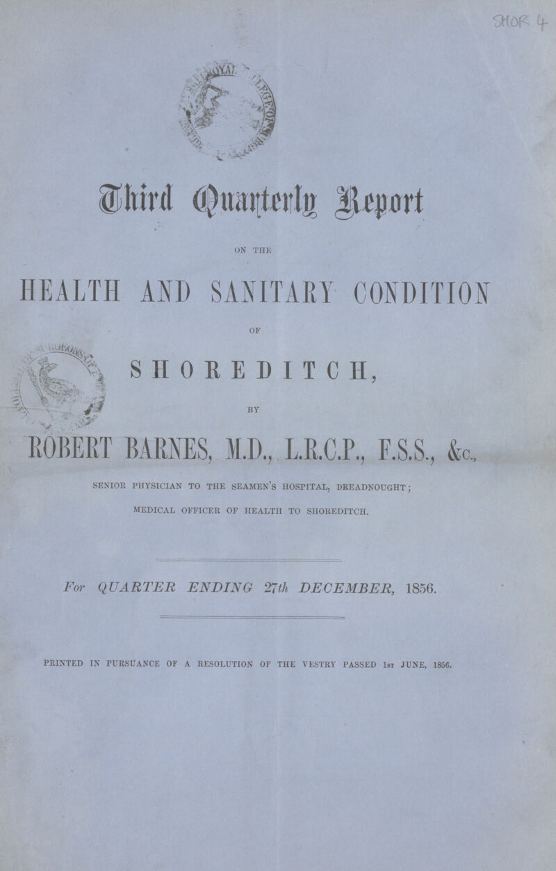 SHOR 4 Third Quarterly Report ON THE HEALTH AND SANITARY CONDITION OF SHOREDITCH, BY ROBERT BARNES, M.D., L.R.C.P., F.S.S, &c, senior physician to the seamen's hospital, dreadnought; medical officer of health to shoreditch. For QUARTER ENDING 27th DECEMBER, 1856. PRINTED IN PURSUANCE OF A RESOLUTION OF THE VESTRY PASSED 1st JUNE, 1856.