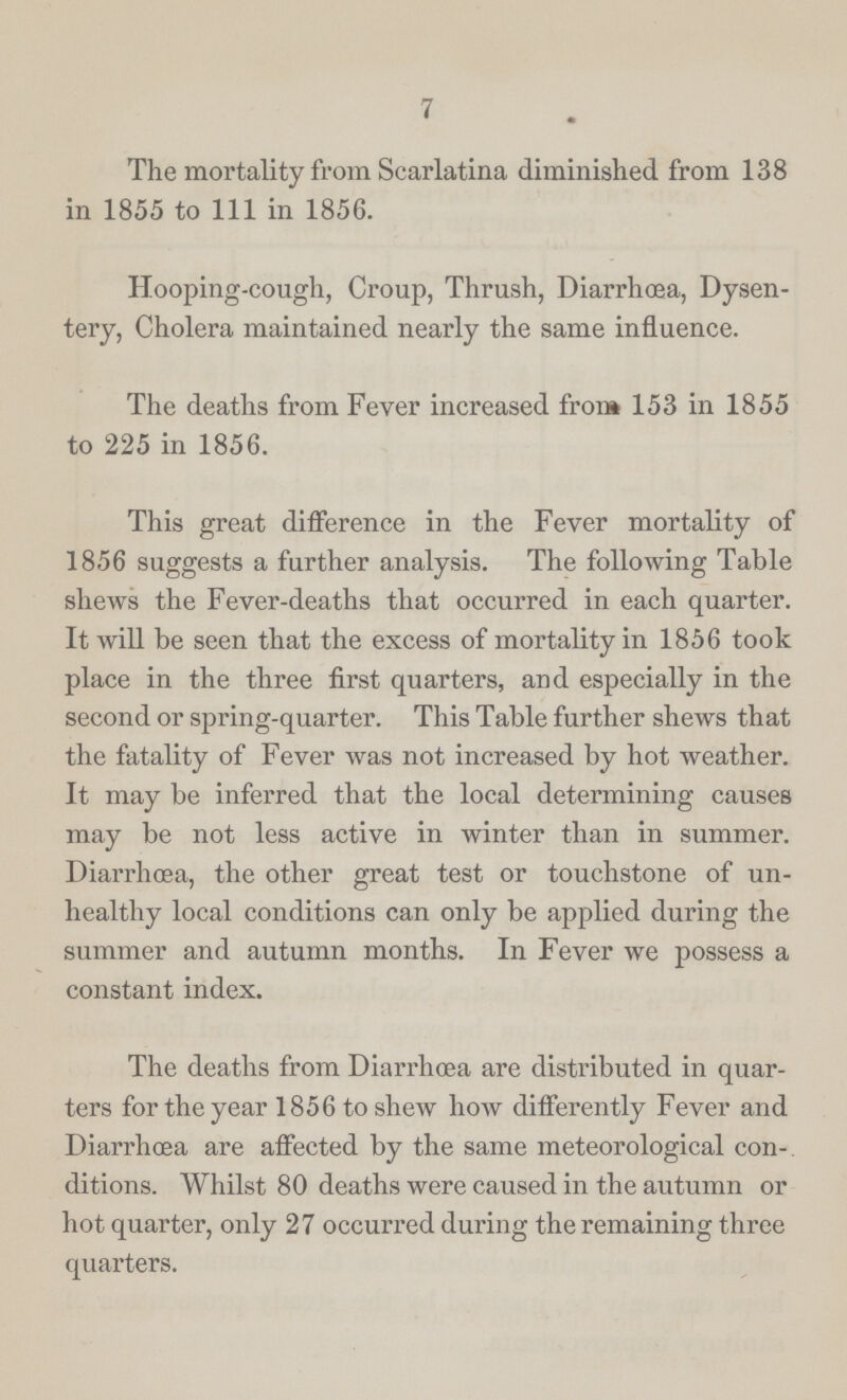 7 The mortality from Scarlatina diminished from 138 in 1855 to 111 in 1856. Hooping-cough, Croup, Thrush, Diarrhœa, Dysen tery, Cholera maintained nearly the same influence. The deaths from Fever increased from 153 in 1855 to 225 in 1856. This great difference in the Fever mortality of 1856 suggests a further analysis. The following Table shews the Fever-deaths that occurred in each quarter. It will be seen that the excess of mortality in 1856 took place in the three first quarters, and especially in the second or spring-quarter. This Table further shews that the fatality of Fever was not increased by hot weather. It may be inferred that the local determining causes may be not less active in winter than in summer. Diarrhoea, the other great test or touchstone of un healthy local conditions can only be applied during the summer and autumn months. In Fever we possess a constant index. The deaths from Diarrhoea are distributed in quar ters for the year 1856 to shew how differently Fever and Diarrhœa are affected by the same meteorological con ditions. Whilst 80 deaths were caused in the autumn or hot quarter, only 27 occurred during the remaining three quarters.