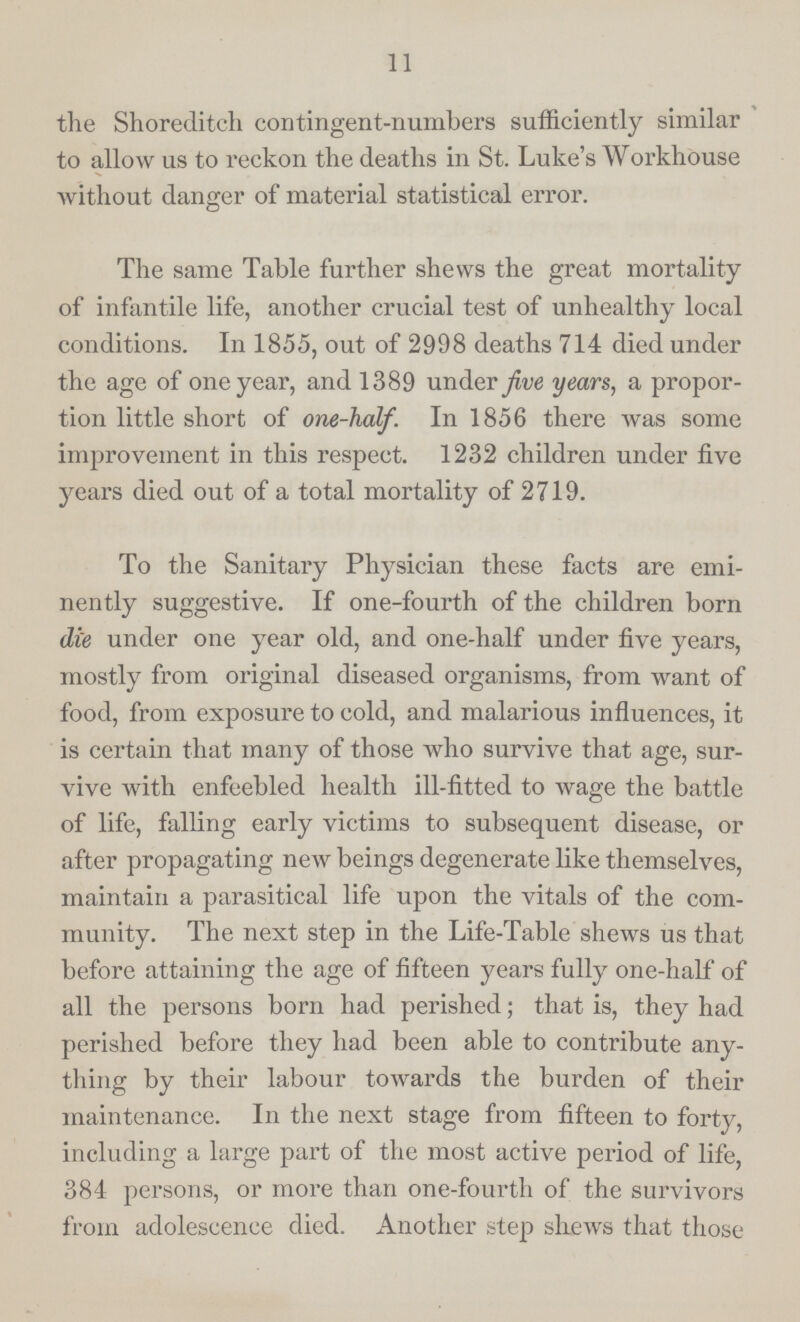 11 the Shoreditch contingent-numbers sufficiently similar to allow us to reckon the deaths in St. Luke's Workhouse without danger of material statistical error. The same Table further shews the great mortality of infantile life, another crucial test of unhealthy local conditions. In 1855, out of 2998 deaths 714 died under the age of one year, and 1389 under five years, a propor tion little short of one-half. In 1856 there was some improvement in this respect. 1232 children under five years died out of a total mortality of 2719. To the Sanitary Physician these facts are emi nently suggestive. If one-fourth of the children born die under one year old, and one-half under five years, mostly from original diseased organisms, from want of food, from exposure to cold, and malarious influences, it is certain that many of those who survive that age, sur vive with enfeebled health ill-fitted to wage the battle of life, falling early victims to subsequent disease, or after propagating new beings degenerate like themselves, maintain a parasitical life upon the vitals of the com munity. The next step in the Life-Table shews us that before attaining the age of fifteen years fully one-half of all the persons born had perished; that is, they had perished before they had been able to contribute any thing by their labour towards the burden of their maintenance. In the next stage from fifteen to forty, including a large part of the most active period of life, 384 persons, or more than one-fourth of the survivors from adolescence died. Another step shews that those