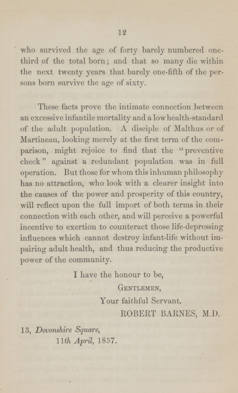12 who survived the age of forty barely numbered one third of the total born; and that so many die within the next twenty years that barely one-fifth of the per sons born survive the age of sixty. These facts prove the intimate connection between an excessive infantile mortality and a lowhealth-standard of the adult population. A disciple of Malthus or of Martineau, looking merely at the first term of the com parison, might rejoice to find that the preventive check against a redundant population was in full operation. But those for whom this inhuman philosophy has no attraction, who look with a clearer insight into the causes of the power and prosperity of this country, will reflect upon the full import of both terms in their connection with each other, and will perceive a powerful incentive to exertion to counteract those life-depressing influences which cannot destroy infant-life without im pairing adult health, and thus reducing the productive power of the community. I have the honour to be, Gentlemen, Your faithful Servant, ROBERT BARNES, M.D. 13, Devonshire Square, 11 th April, 1857.