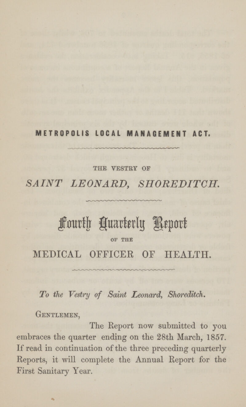 METROPOLIS LOCAL MANAGEMENT ACT. the vestry of SAINT LEONARD, SHOREDITCH. Fourth Quarterly Report OF THE MEDICAL OFFICER OF HEALTH. To the Vestry of Saint Leonard, Shoreditch. Gentlemen, The Report now submitted to you embraces the quarter ending on the 28th March, 1857. If read in continuation of the three preceding quarterly Reports, it will complete the Annual Report for the First Sanitary Year.