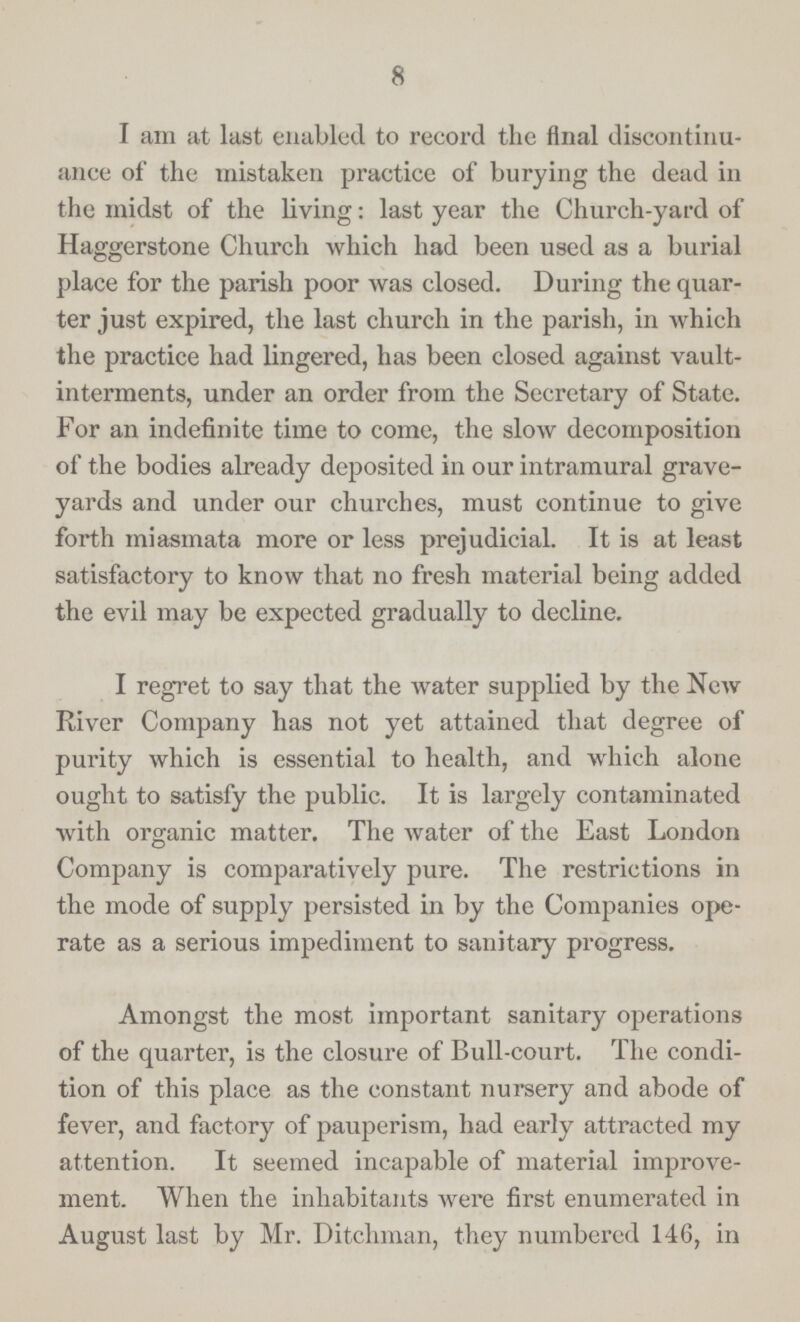8 I am at last enabled to record the final discontinu ance of the mistaken practice of burying the dead in the midst of the living: last year the Church-yard of Haggerstone Church which had been used as a burial place for the parish poor was closed. During the quar ter just expired, the last church in the parish, in which the practice had lingered, has been closed against vault interments, under an order from the Secretary of State. For an indefinite time to come, the slow decomposition of the bodies already deposited in our intramural grave yards and under our churches, must continue to give forth miasmata more or less prejudicial. It is at least satisfactory to know that no fresh material being added the evil may be expected gradually to decline. I regret to say that the water supplied by the New River Company has not yet attained that degree of purity which is essential to health, and which alone ought to satisfy the public. It is largely contaminated with organic matter. The water of the East London Company is comparatively pure. The restrictions in the mode of supply persisted in by the Companies ope rate as a serious impediment to sanitary progress. Amongst the most important sanitary operations of the quarter, is the closure of Bull-court. The condi tion of this place as the constant nursery and abode of fever, and factory of pauperism, had early attracted my attention. It seemed incapable of material improve ment. When the inhabitants were first enumerated in August last by Mr. Ditchman, they numbered 146, in
