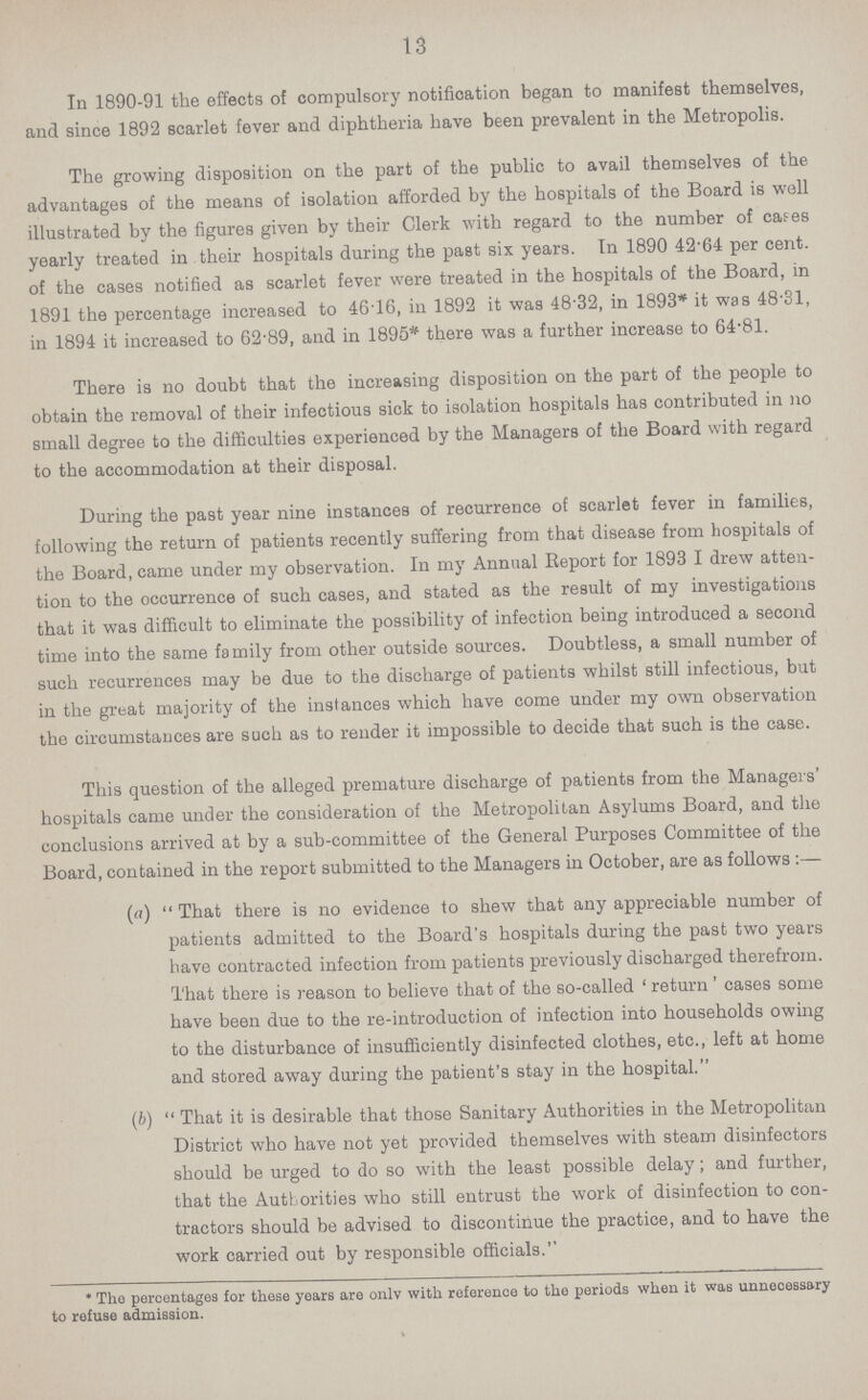 13 In 1890-91 the effects of compulsory notification began to manifest themselves, and since 1892 scarlet fever and diphtheria have been prevalent in the Metropolis. The growing disposition on the part of the public to avail themselves of the advantages of the means of isolation afforded by the hospitals of the Board is well illustrated by the figures given by their Clerk with regard to the number of cases yearly treated in their hospitals during the past six years. In 1890 42.64 per cent. of the cases notified as scarlet fever were treated in the hospitals of the Board, in 1891 the percentage increased to 4616, in 1892 it was 48.32, in 1893* it was 48'31, in 1894 it increased to 62.89, and in 1895* there was a further increase to 64.81. There is no doubt that the increasing disposition on the part of the people to obtain the removal of their infectious sick to isolation hospitals has contributed in no small degree to the difficulties experienced by the Managers of the Board with regard to the accommodation at their disposal. During the past year nine instances of recurrence of scarlet fever in families, following the return of patients recently suffering from that disease from hospitals of the Board, came under my observation. In my Annual Report for 1893 I drew atten tion to the occurrence of such cases, and stated as the result of my investigations that it was difficult to eliminate the possibility of infection being introduced a second time into the same family from other outside sources. Doubtless, a small number of such recurrences may be due to the discharge of patients whilst still infectious, but in the great majority of the instances which have come under my own observation the circumstances are such as to render it impossible to decide that such is the case. This question of the alleged premature discharge of patients from the Managers' hospitals came under the consideration of the Metropolitan Asylums Board, and the conclusions arrived at by a sub-committee of the General Purposes Committee of the Board, contained in the report submitted to the Managers in October, are as follows:— (a) That there is no evidence to shew that any appreciable number of patients admitted to the Board's hospitals during the past two years have contracted infection from patients previously discharged therefrom. That there is reason to believe that of the so-called 'return' cases some have been due to the re-introduction of infection into households owing to the disturbance of insufficiently disinfected clothes, etc., left at home and stored away during the patient's stay in the hospital. (b) That it is desirable that those Sanitary Authorities in the Metropolitan District who have not yet provided themselves with steam disinfectors should be urged to do so with the least possible delay; and further, that the Authorities who still entrust the work of disinfection to con tractors should be advised to discontinue the practice, and to have the work carried out by responsible officials. *The percentages for these years are only with reference to the periods when it was unnecessary to refuse admission.