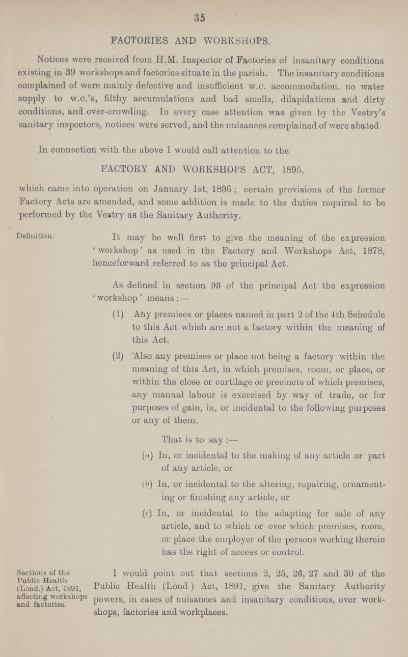 35 FACTORIES AND WORKSHOPS. Notices were received from H.M. Inspector of Factories of insanitary conditions existing in 39 workshops and factories situate in the parish. The insanitary conditions complained of were mainly defective and insufficient w.c. accommodation, no water supply to w.c.'s, filthy accumulations and bad smells, dilapidations and dirty conditions, and over.crowding. In every case attention was given by the Vestry's sanitary inspectors, notices were served, and the nuisances complained of were abated. In connection with the above I would call attention to the FACTORY AND WORKSHOPS ACT, 1895, which came into operation on January 1st, 1896; certain provisions of the former Factory Acts are amended, and some addition is made to the duties required to be performed by the Vestry as the Sanitary Authority. Definition. It may be well first to give the meaning of the expression 'workshop' as used in the Factory and Workshops Act, 1878, henceforward referred to as the principal Act. As defined in section 93 of the principal Act the expression ' workshop ' means :— (1) Any premises or places named in part 2 of the 4th Schedule to this Act which are not a factory within the meaning of this Act. (2) Also any premises or place not being a factory within the meaning of this Act, in which premises, room, or place, or within the close or curtilage or precincts of which premises, any manual labour is exercised by way of trade, or for purposes of gain, in, or incidental to the following purposes or any of them. That is to say :— (a) In, or incidental to the making of any article or part of any article, or (b) In, or incidental to the altering, repairing, ornament¬ ing or finishing any article, or (c) In, or incidental to the adapting for sale of any article, and to which or over which premises, room, or place the employer of the persons working therein has the right of access or control. Sections of the Public Health (Lond.) Act, 1891, affecting workshops and factories. 1 would point out that sections 2, 25, 26, 27 and 30 of the Public Health (Lond) Act, 1891, give the Sanitary Authority powers, in cases of nuisances and insanitary conditions, over work shops, factories and workplaces.