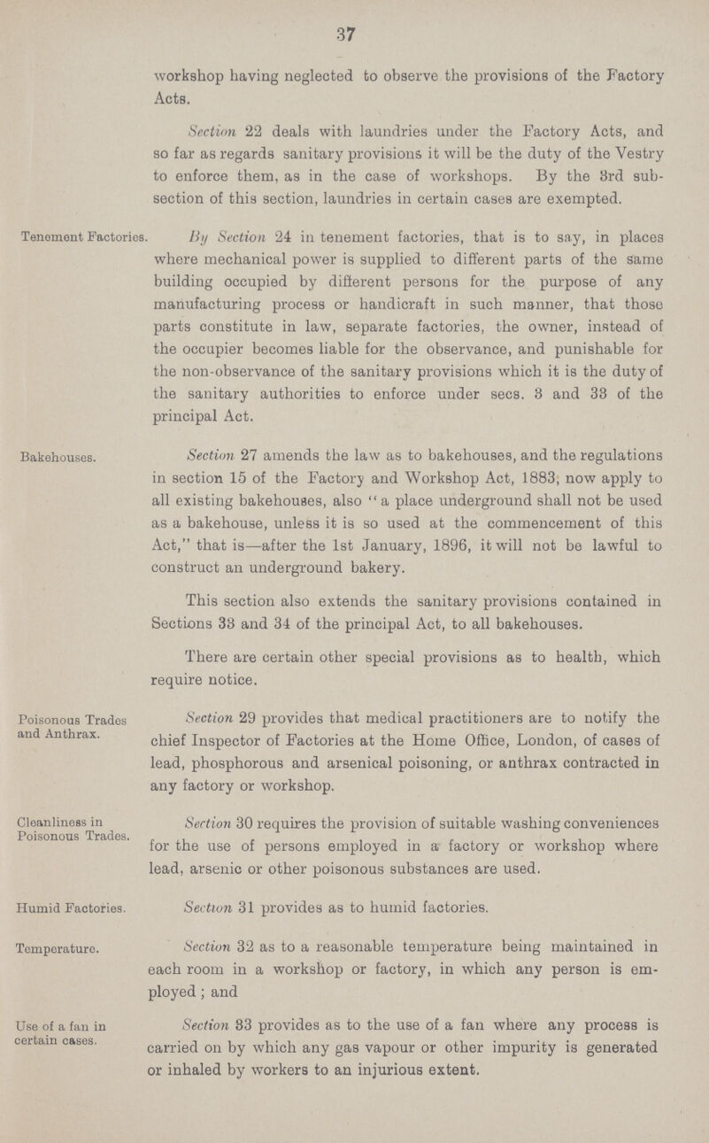 37 workshop having neglected to observe the provisions of the Factory Acts. Section 22 deals with laundries under the Factory Acts, and so far as regards sanitary provisions it will be the duty of the Vestry to enforce them, as in the case of workshops. By the 3rd sub section of this section, laundries in certain cases are exempted. Tenement Factories. By Section 24 in tenement factories, that is to say, in places where mechanical power is supplied to different parts of the same building occupied by different persons for the purpose of any manufacturing process or handicraft in such manner, that those parts constitute in law, separate factories, the owner, instead of the occupier becomes liable for the observance, and punishable for the non.observance of the sanitary provisions which it is the duty of the sanitary authorities to enforce under sees. 3 and 33 of the principal Act. Bakehouses. Section 27 amends the law as to bakehouses, and the regulations in section 15 of the Factory and Workshop Act, 1883, now apply to all existing bakehouses, also a place underground shall not be used as a bakehouse, unless it is so used at the commencement of this Act, that is—after the 1st January, 1896, it will not be lawful to construct an underground bakery. This section also extends the sanitary provisions contained in Sections 33 and 34 of the principal Act, to all bakehouses. There are certain other special provisions as to health, which require notice. Poisonous Trades and Anthrax. Section 29 provides that medical practitioners are to notify the chief Inspector of Factories at the Home Office, London, of cases of lead, phosphorous and arsenical poisoning, or anthrax contracted in any factory or workshop. Cleanliness in Poisonous Trades. Section 30 requires the provision of suitable washing conveniences for the use of persons employed in a factory or workshop where lead, arsenic or other poisonous substances are used. Humid Factories. Section 31 provides as to humid factories. Temperature. Section 32 as to a reasonable temperature being maintained in each room in a workshop or factory, in which any person is em ployed ; and Use of a fan in certain cases. Section 83 provides as to the use of a fan where any process is carried on by which any gas vapour or other impurity is generated or inhaled by workers to an injurious extent.