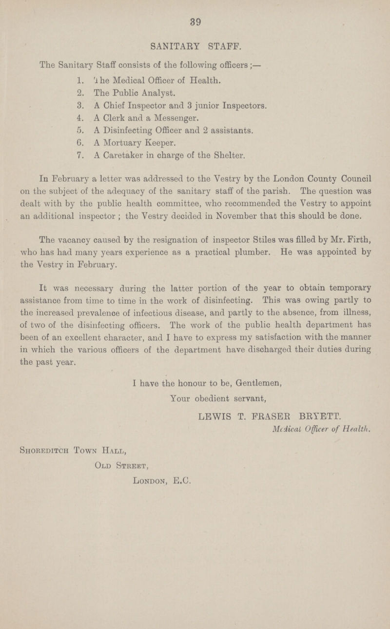 39 SANITARY STAFF. The Sanitary Staff consists of the following officers;— 1. The Medical Officer of Health. 2. The Public Analyst. 3. A Chief Inspector and 3 junior Inspectors. 4. A Clerk and a Messenger. 5. A Disinfecting Officer and 2 assistants. 6. A Mortuary Keeper. 7. A Caretaker in charge of the Shelter. In February a letter was addressed to the Vestry by the London County Council on the subject of the adequacy of the sanitary staff of the parish. The question was dealt with by the public health committee, who recommended the Vestry to appoint an additional inspector ; the Vestry decided in November that this should be done. The vacancy caused by the resignation of inspector Stiles was filled by Mr. Firth, who has had many years experience as a practical plumber. He was appointed by the Vestry in February. It was necessary during the latter portion of the year to obtain temporary assistance from time to time in the work of disinfecting. This was owing partly to the increased prevalence of infectious disease, and partly to the absence, from illness, of two of the disinfecting officers. The work of the public health department has been of an excellent character, and I have to express my satisfaction with the manner in which the various officers of the department have discharged their duties during the past year. I have the honour to be, Gentlemen, Your obedient servant, LEWIS T. FRASER BRYETT. Medical Officer of Health. Shoreditch Town Hall, Old Street, London, E.G.