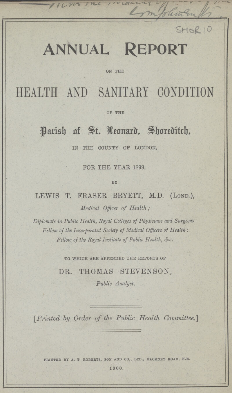 Competition SHOR 10 ANNUAL REPORT on the HEALTH AND SANITARY CONDITION of the Parish of St. leonard, Shoreditch, IN THE COUNTY OF LONDON, FOR THE YEAR 1899, BY lewis t. fraser bryett, m.d. (Lond.), Medical Officer of Health; Diplomate in Public Health, Royal Colleges of Physicians and Surgeons Fellow of the Incorporated Society of Medical Officers of Health; Fellow of the Royal Institute of Public Health, &c. to which are appended the reports of dr. thomas stevenson, Public Analyst. [Printed by Order of the Public Health Committee.] printed by a. t roberts, son and co., ltd., hackney road, n.e. 1900.