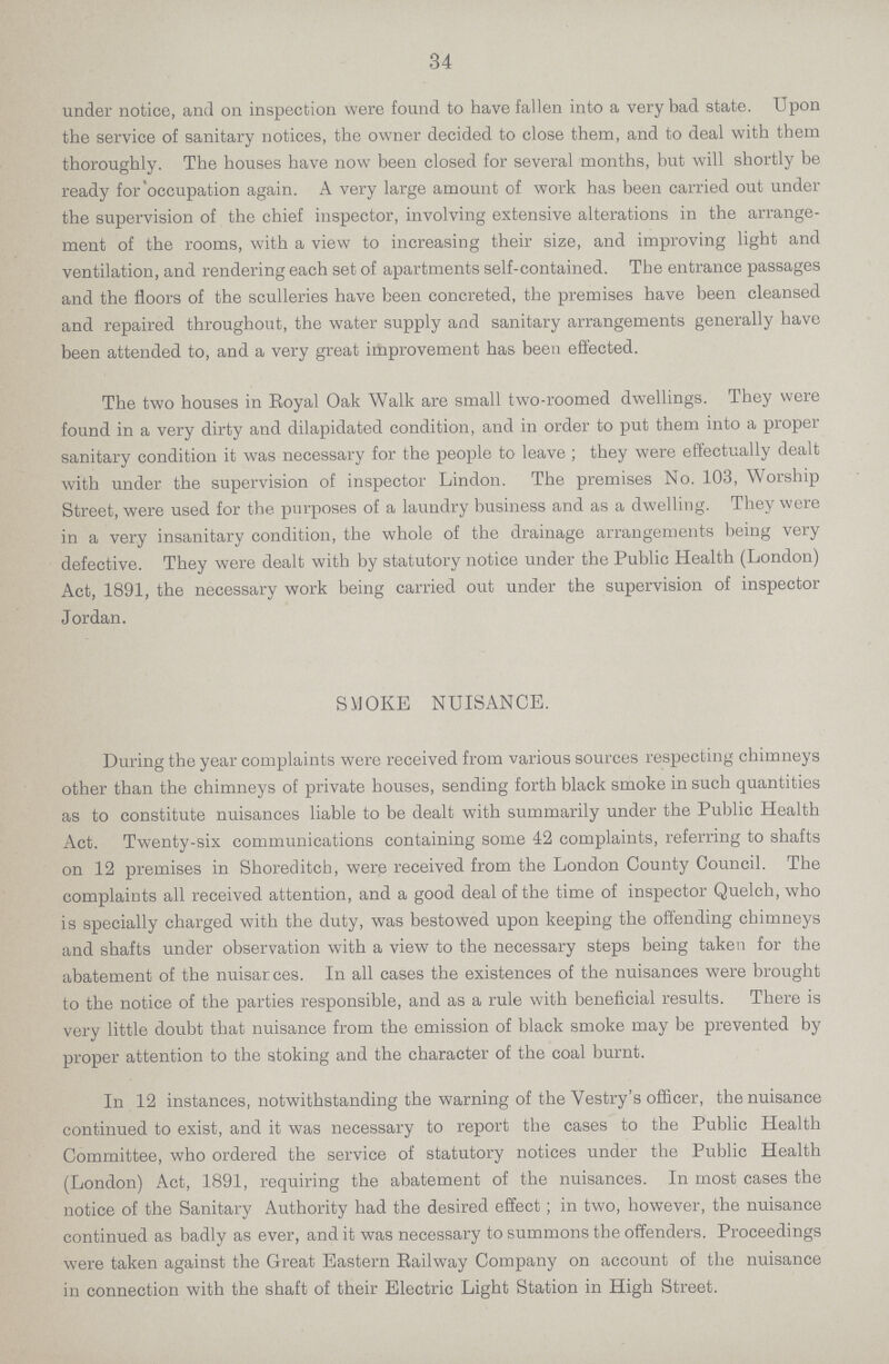 34 under notice, and on inspection were found to have fallen into a very bad state. Upon the service of sanitary notices, the owner decided to close them, and to deal with them thoroughly. The houses have now been closed for several months, but will shortly be ready for'occupation again. A very large amount of work has been carried out under the supervision of the chief inspector, involving extensive alterations in the arrange ment of the rooms, with a view to increasing their size, and improving light and ventilation, and rendering each set of apartments self-contained. The entrance passages and the floors of the sculleries have been concreted, the premises have been cleansed and repaired throughout, the water supply and sanitary arrangements generally have been attended to, and a very great improvement has been effected. The two houses in Eoyal Oak Walk are small two-roomed dwellings. They were found in a very dirty and dilapidated condition, and in order to put them into a proper sanitary condition it was necessary for the people to leave ; they were effectually dealt with under the supervision of inspector Lindon. The premises No. 103, Worship Street, were used for the purposes of a laundry business and as a dwelling. They were in a very insanitary condition, the whole of the drainage arrangements being very defective. They were dealt with by statutory notice under the Public Health (London) Act, 1891, the necessary work being carried out under the supervision of inspector Jordan. SMOKE NUISANCE. During the year complaints were received from various sources respecting chimneys other than the chimneys of private houses, sending forth black smoke in such quantities as to constitute nuisances liable to be dealt with summarily under the Public Health Act. Twenty-six communications containing some 42 complaints, referring to shafts on 12 premises in Shoreditch, were received from the London County Council. The complaints all received attention, and a good deal of the time of inspector Quelch, who is specially charged with the duty, was bestowed upon keeping the offending chimneys and shafts under observation with a view to the necessary steps being taken for the abatement of the nuisarces. In all cases the existences of the nuisances were brought to the notice of the parties responsible, and as a rule with beneficial results. There is very little doubt that nuisance from the emission of black smoke may be prevented by proper attention to the stoking and the character of the coal burnt. In 12 instances, notwithstanding the warning of the Vestry's officer, the nuisance continued to exist, and it was necessary to report the cases to the Public Health Committee, who ordered the service of statutory notices under the Public Health (London) Act, 1891, requiring the abatement of the nuisances. In most cases the notice of the Sanitary Authority had the desired effect; in two, however, the nuisance continued as badly as ever, and it was necessary to summons the offenders. Proceedings were taken against the Great Eastern Railway Company on account of the nuisance in connection with the shaft of their Electric Light Station in High Street.
