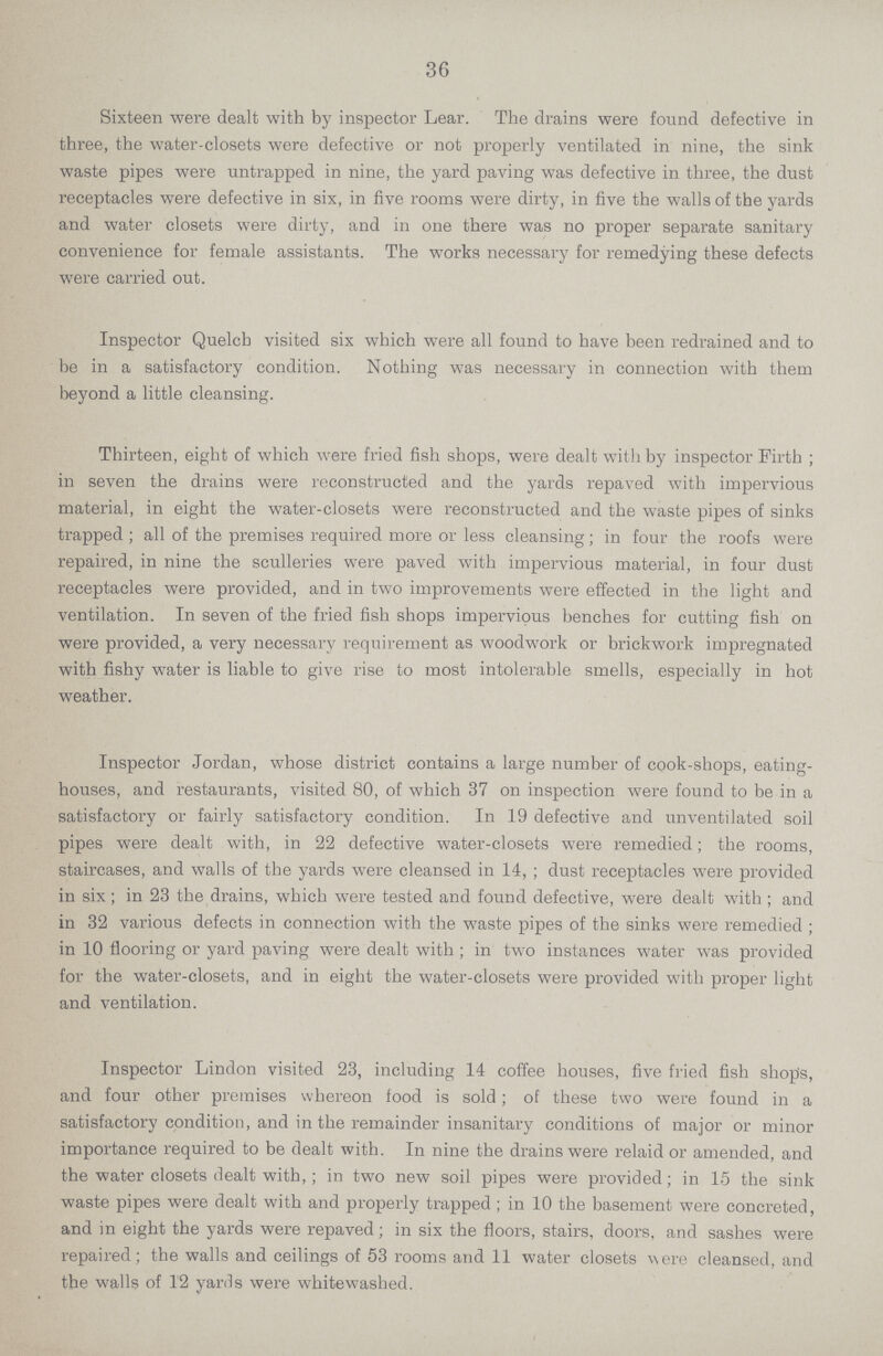36 Sixteen were dealt with by inspector Lear. The drains were found defective in three, the water-closets were defective or not properly ventilated in nine, the sink waste pipes were untrapped in nine, the yard paving was defective in three, the dust receptacles were defective in six, in five rooms were dirty, in five the walls of the yards and water closets were dirty, and in one there was no proper separate sanitary convenience for female assistants. The works necessary for remedying these defects were carried out. Inspector Quelcb visited six which were all found to have been redrained and to be in a satisfactory condition. Nothing was necessary in connection with them beyond a little cleansing. Thirteen, eight of which were fried fish shops, were dealt with by inspector Firth ; in seven the drains were reconstructed and the yards repaved with impervious material, in eight the water-closets were reconstructed and the waste pipes of sinks trapped ; all of the premises required more or less cleansing; in four the roofs were repaired, in nine the sculleries were paved with impervious material, in four dust receptacles were provided, and in two improvements were effected in the light and ventilation. In seven of the fried fish shops impervious benches for cutting fish on were provided, a very necessary requirement as woodwork or brickwork impregnated with fishy water is liable to give rise to most intolerable smells, especially in hot weather. Inspector Jordan, whose district contains a large number of cook-shops, eating houses, and restaurants, visited 80, of which 37 on inspection were found to be in a satisfactory or fairly satisfactory condition. In 19 defective and unventilated soil pipes were dealt with, in 22 defective water-closets were remedied; the rooms, staircases, and walls of the yards were cleansed in 14, ; dust receptacles were provided in six ; in 23 the drains, which were tested and found defective, were dealt with ; and in 32 various defects in connection with the waste pipes of the sinks were remedied ; in 10 flooring or yard paving were dealt with ; in two instances water was provided for the water-closets, and in eight the water-closets were provided with proper light and ventilation. Inspector Lindon visited 23, including 14 coffee houses, five fried fish shops, and four other premises whereon food is sold; of these two were found in a satisfactory condition, and in the remainder insanitary conditions of major or minor importance required to be dealt with. In nine the drains were relaid or amended, and the water closets dealt with,; in two new soil pipes were provided; in 15 the sink waste pipes were dealt with and properly trapped; in 10 the basement were concreted, and in eight the yards were repaved; in six the floors, stairs, doors, and sashes were repaired; the walls and ceilings of 53 rooms and 11 water closets v\ere cleansed, and the walls of 12 yards were whitewashed.