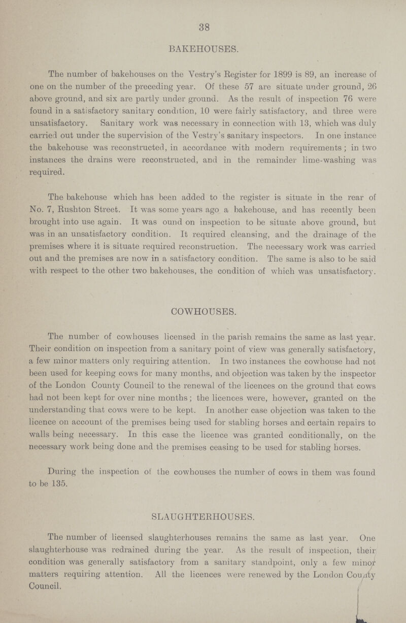 38 BAKEHOUSES. The number of bakehouses on the Vestry's Register for 1899 is 89, an increase of one on the number of the preceding year. Of these 57 are situate under ground, 26 above ground, and six are partly under ground. As the result of inspection 76 were found in a satisfactory sanitary condition, 10 were fairly satisfactory, and three were unsatisfactory. Sanitary work was necessary in connection with 13, which was duly carried out under the supervision of the Vestry's sanitary inspectors. In one instance the bakehouse was reconstructed, in accordance with modern requirements; in two instances the drains were reconstructed, and in the remainder lime-washing was required. The bakehouse which has been added to the register is situate in the rear of No. 7, Rushton Street. It was some years ago a bakehouse, and has recently been brought into use again. It was ound on inspection to be situate above ground, but was in an unsatisfactory condition. It required cleansing, and the drainage of the premises where it is situate required reconstruction. The necessary work was carried out and the premises are now in a satisfactory condition. The same is also to be said with respect to the other two bakehouses, the condition of which was unsatisfactory. The number of cowhouses licensed in the parish remains the same as last year. Their condition on inspection from a sanitary point of view was generally satisfactory, a few minor matters only requiring attention. In two instances the cowhouse had not been used for keeping cows for many months, and objection was taken by the inspector of the London County Council to the renewal of the licences on the ground that cows had not been kept for over nine months ; the licences were, however, granted on the understanding that cows were to be kept. In another case objection was taken to the licence on account of the premises being used for stabling horses and certain repairs to walls being necessary. In this case the licence was granted conditionally, on the necessary work being done and the premises ceasing to be used for stabling horses. During the inspection of the cowhouses the number of cows in them was found The number of licensed slaughterhouses remains the same as last year. One slaughterhouse was redrained during the year. As the result of inspection, their condition was generally satisfactory from a sanitary standpoint, only a few minor matters requiring attention. All the licences were renewed by the London County COWHOUSES. to be 135. SLAUGHTERHOUSES. Council,