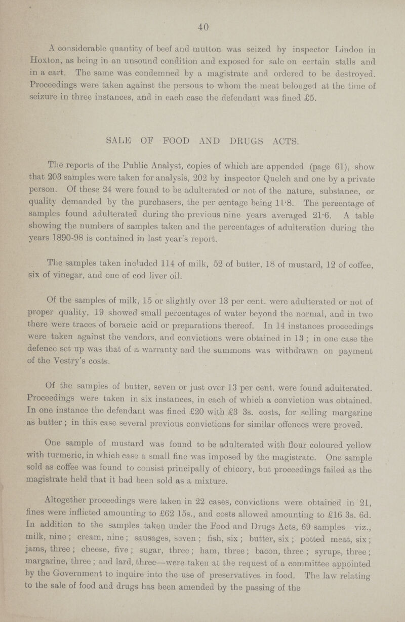 40 A considerable quantity of beef and mutton was seized by inspector Lindon in lloxton, as being in an unsound condition and exposed for sale on certain stalls and in a cart. The same was condemned by a magistrate and ordered to be destroyed. Proceedings were taken against the persous to whom the meat belonged at the time of seizure in three instances, and in each case the defendant was fined £5. SALE OF FOOD AND DRUGS ACTS. The reports of the Public Analyst, copies of which are appended (page 61), show that 203 samples were taken for analysis, 202 by inspector Quelch and one by a private person. Of these 24 were found to be adulterated or not of the nature, substance, or quality demanded by the purchasers, the per centage being 11.8. The percentage of samples found adulterated during the previous nine years averaged 21.6. A table showing the numbers of samples taken and the percentages of adulteration during the years 1890-98 is contained in last year's report. The samples taken included 114 of milk, 52 of butter, 18 of mustard, 12 of coffee, six of vinegar, and one of cod liver oil. Of the samples of milk, 15 or slightly over 13 per cent. were adulterated or not of proper quality, 19 showed small percentages of water beyond the normal, and in two there were traces of boracic acid or preparations thereof. In 14 instances proceedings were taken against the vendors, and convictions were obtained in 13 ; in one case the defence set up was that of a warranty and the summons was withdrawn on payment of the Vestry's costs. Of the samples of butter, seven or just over 13 per cent, were found adulterated. Proceedings were taken in six instances, in each of which a conviction was obtained. In one instance the defendant was fined £20 with £3 3s. costs, for selling margarine as butter; in this case several previous convictions for similar offences were proved. One sample of mustard was found to be adulterated with flour coloured yellow with turmeric, in which case a small fine was imposed by the magistrate. One sample sold as coffee was found to consist principally of chicory, but proceedings failed as the magistrate held that it had been sold as a mixture. Altogether proceedings were taken in 22 cases, convictions were obtained in 21, fines were inflicted amounting to £62 15s., and costs allowed amounting to £16 3s. 6d. In addition to the samples taken under the Food and Drugs Acts, 69 samples—viz., milk, nine ; cream, nine; sausages, seven ; fish, six ; butter, six ; potted meat, six; jams, three ; cheese, five ; sugar, three ; ham, three ; bacon, three ; syrups, three ; margarine, three; and lard, three—were taken at the request of a committee appointed by the Government to inquire into the use of preservatives in food. The law relating to the sale of food and drugs has been amended by the passing of the